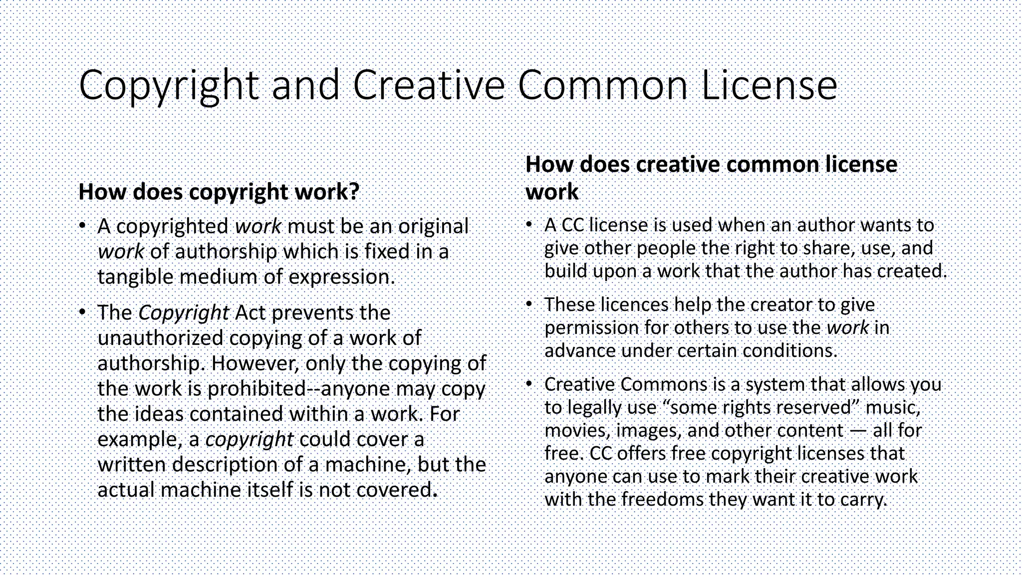Copyright and Creative Common License
How does copyright work?
• A copyrighted work must be an original
work of authorship which is fixed in a
tangible medium of expression.
• The Copyright Act prevents the
unauthorized copying of a work of
authorship. However, only the copying of
the work is prohibited--anyone may copy
the ideas contained within a work. For
example, a copyright could cover a
written description of a machine, but the
actual machine itself is not covered.
How does creative common license
work
• A CC license is used when an author wants to
give other people the right to share, use, and
build upon a work that the author has created.
• These licences help the creator to give
permission for others to use the work in
advance under certain conditions.
• Creative Commons is a system that allows you
to legally use “some rights reserved” music,
movies, images, and other content — all for
free. CC offers free copyright licenses that
anyone can use to mark their creative work
with the freedoms they want it to carry.
 