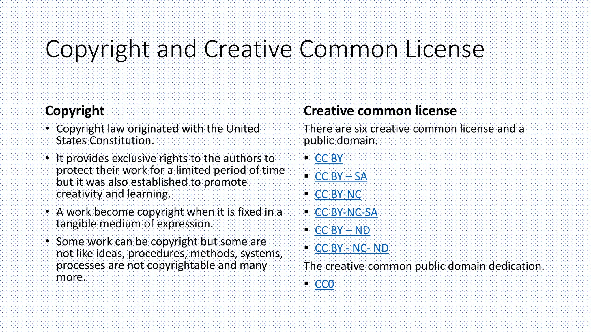 Copyright and Creative Common License
Copyright
• Copyright law originated with the United
States Constitution.
• It provides exclusive rights to the authors to
protect their work for a limited period of time
but it was also established to promote
creativity and learning.
• A work become copyright when it is fixed in a
tangible medium of expression.
• Some work can be copyright but some are
not like ideas, procedures, methods, systems,
processes are not copyrightable and many
more.
Creative common license
There are six creative common license and a
public domain.
 CC BY
 CC BY – SA
 CC BY-NC
 CC BY-NC-SA
 CC BY – ND
 CC BY - NC- ND
The creative common public domain dedication.
 CC0
 