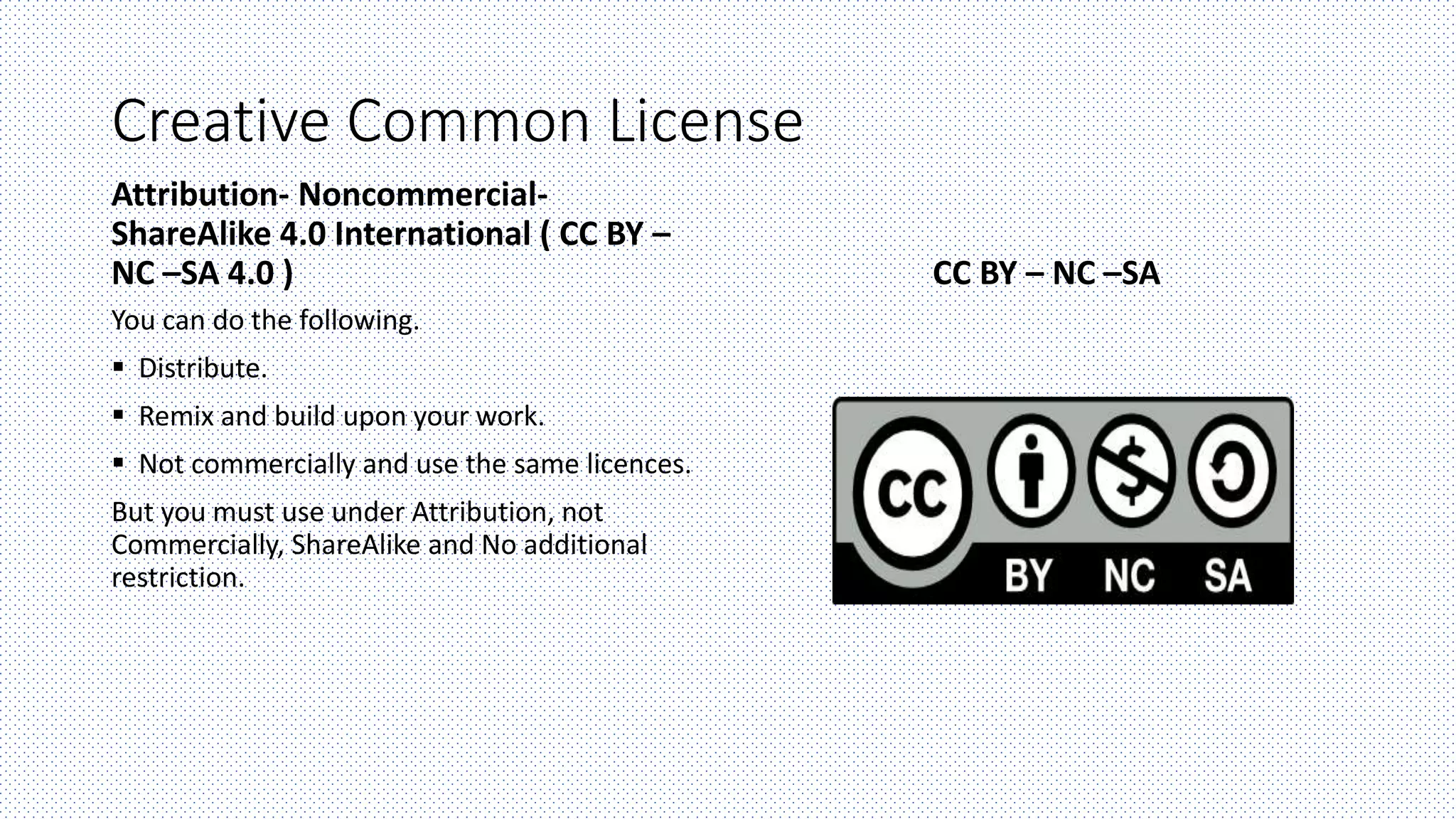 Creative Common License
Attribution- Noncommercial-
ShareAlike 4.0 International ( CC BY –
NC –SA 4.0 )
You can do the following.
 Distribute.
 Remix and build upon your work.
 Not commercially and use the same licences.
But you must use under Attribution, not
Commercially, ShareAlike and No additional
restriction.
CC BY – NC –SA
 