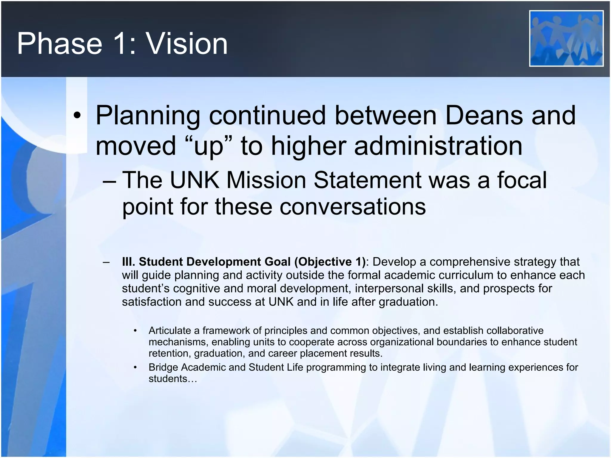 Phase 1: Vision Planning continued between Deans and moved “up” to higher administration The UNK Mission Statement was a focal point for these conversations III. Student Development Goal (Objective 1) : Develop a comprehensive strategy that will guide planning and activity outside the formal academic curriculum to enhance each student’s cognitive and moral development, interpersonal skills, and prospects for satisfaction and success at UNK and in life after graduation. Articulate a framework of principles and common objectives, and establish collaborative mechanisms, enabling units to cooperate across organizational boundaries to enhance student retention, graduation, and career placement results. Bridge Academic and Student Life programming to integrate living and learning experiences for students… 