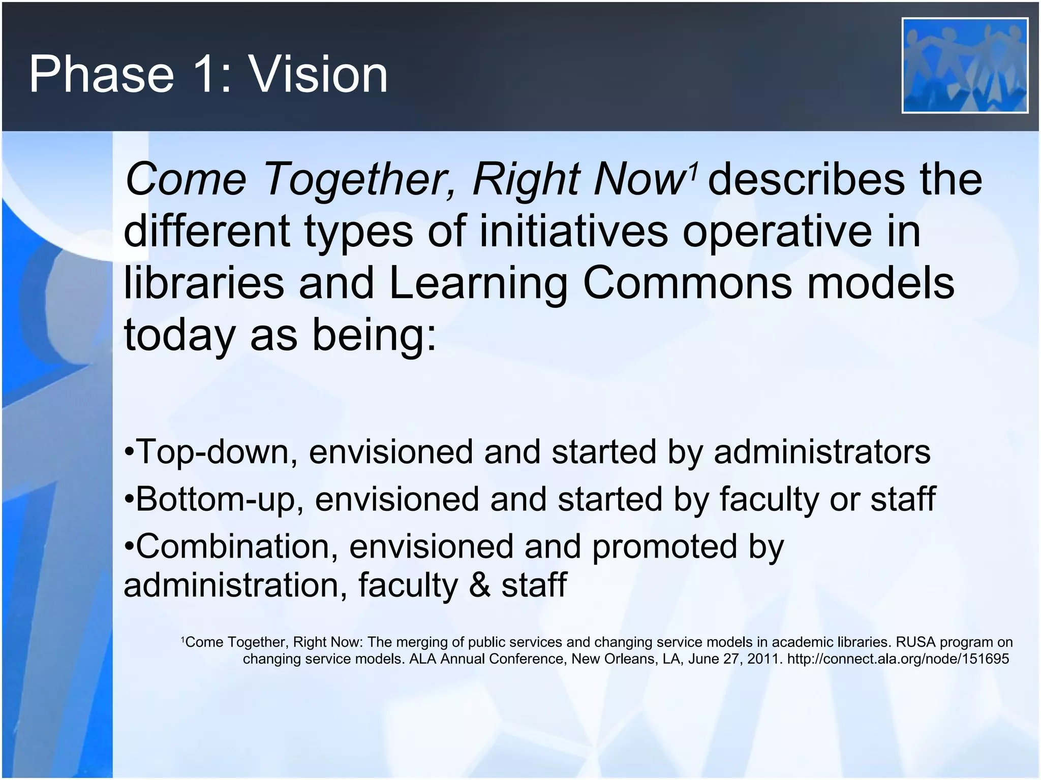 Phase 1: Vision Come Together, Right Now 1  describes the different types of initiatives operative in libraries and Learning Commons models today as being: Top-down, envisioned and started by administrators Bottom-up, envisioned and started by faculty or staff  Combination, envisioned and promoted by administration, faculty & staff  1 Come Together, Right Now: The merging of public services and changing service models in academic libraries. RUSA program on changing service models. ALA Annual Conference, New Orleans, LA, June 27, 2011. http://connect.ala.org/node/151695  