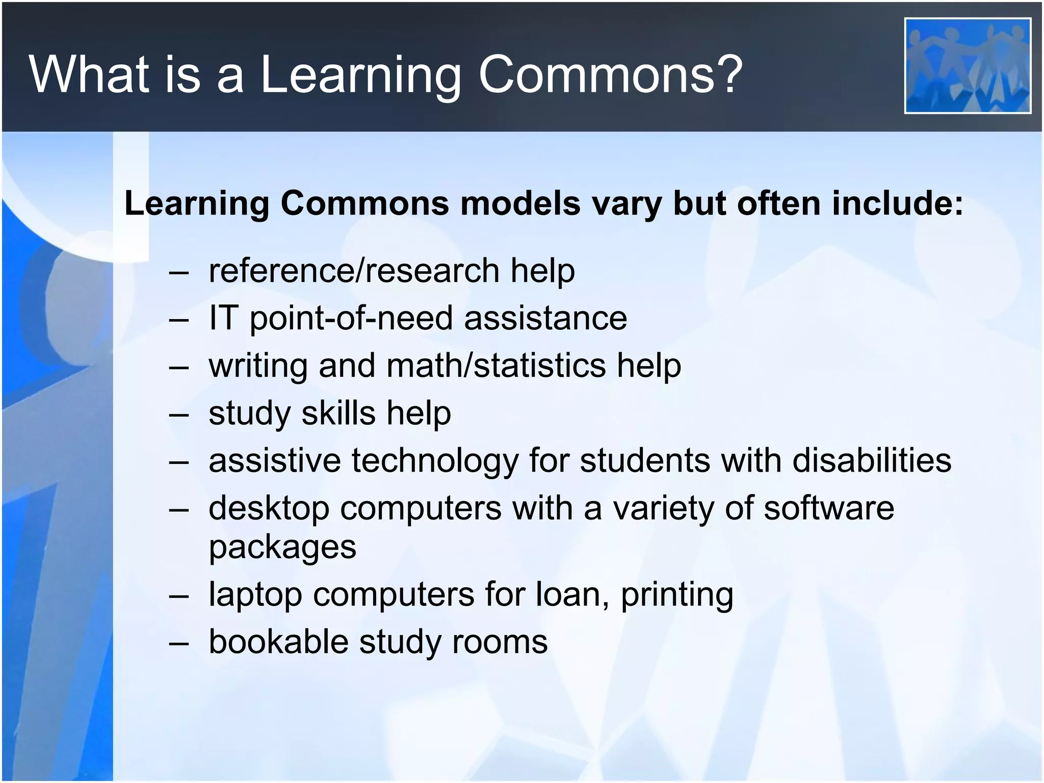 What is a Learning Commons? Learning Commons models vary but often include: reference/research help IT point-of-need assistance writing and math/statistics help study skills help assistive technology for students with disabilities desktop computers with a variety of software packages laptop computers for loan, printing bookable study rooms 