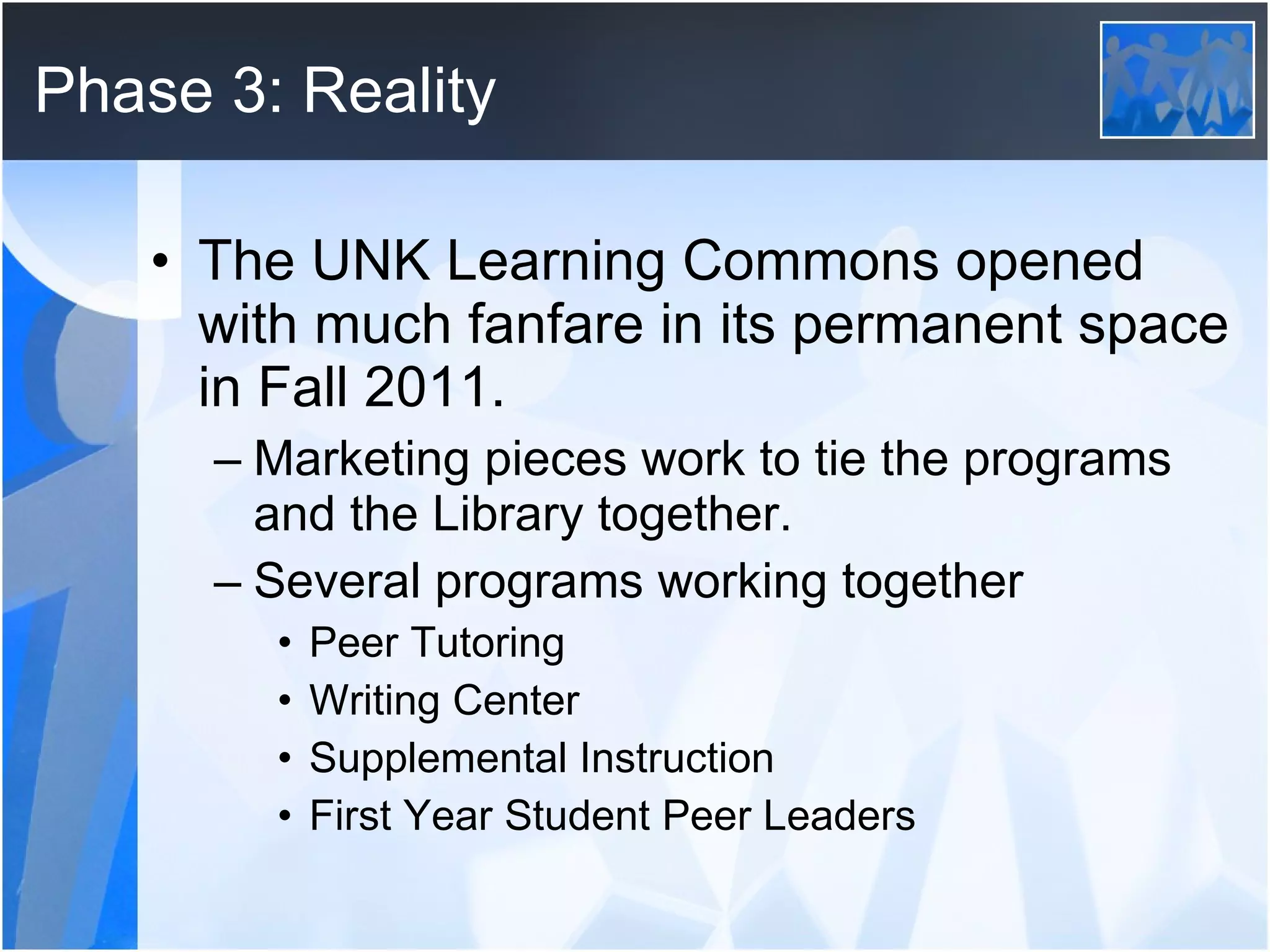Phase 3: Reality The UNK Learning Commons opened with much fanfare in its permanent space in Fall 2011. Marketing pieces work to tie the programs and the Library together. Several programs working together Peer Tutoring Writing Center Supplemental Instruction First Year Student Peer Leaders 