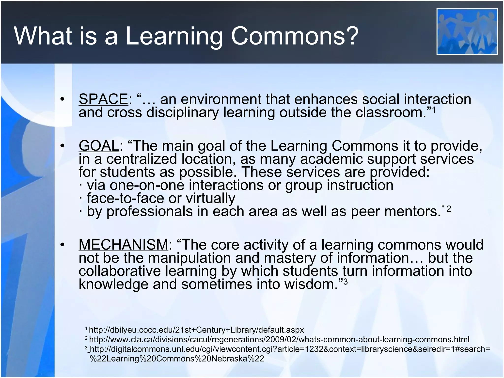 What is a Learning Commons? SPACE : “… an environment that enhances social interaction and cross disciplinary learning outside the classroom.” 1 GOAL : “The main goal of the Learning Commons it to provide, in a centralized location, as many academic support services for students as possible. These services are provided: · via one-on-one interactions or group instruction · face-to-face or virtually · by professionals in each area as well as peer mentors. ” 2 MECHANISM : “The core activity of a learning commons would not be the manipulation and mastery of information… but the collaborative learning by which students turn information into knowledge and sometimes into wisdom.” 3 1  http://dbilyeu.cocc.edu/21st+Century+Library/default.aspx 2   http://www.cla.ca/divisions/cacul/regenerations/2009/02/whats-common-about-learning-commons.html 3   http://digitalcommons.unl.edu/cgi/viewcontent.cgi?article=1232&context=libraryscience&seiredir=1#search= %22Learning%20Commons%20Nebraska%22 