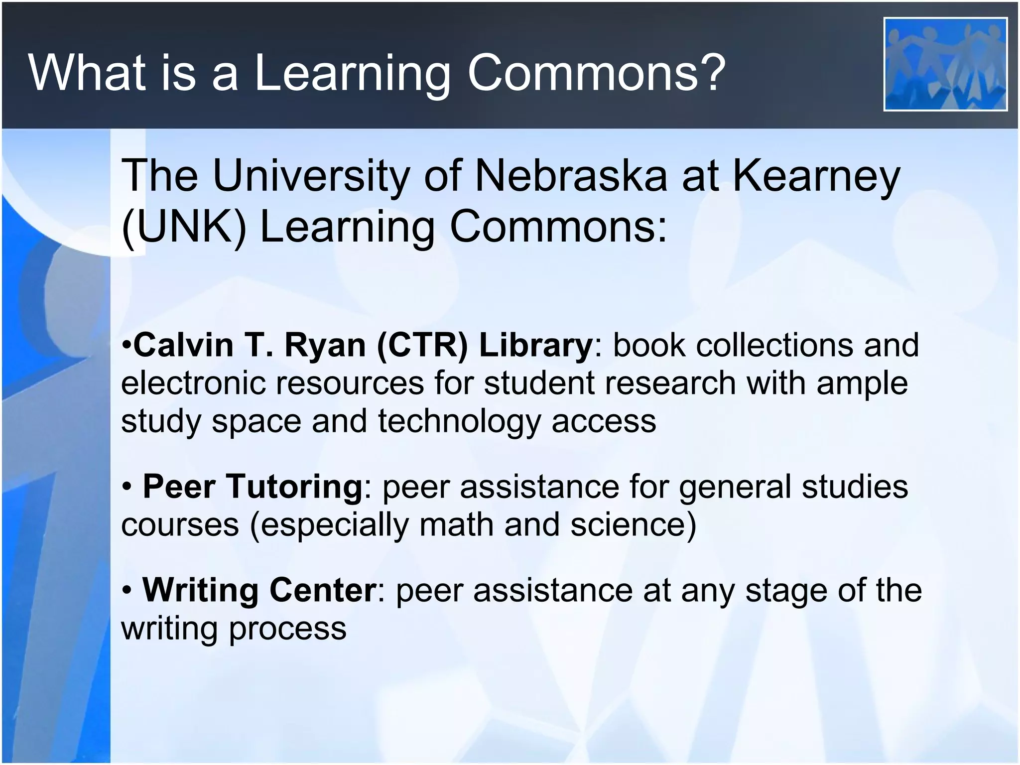 What is a Learning Commons? The University of Nebraska at Kearney (UNK) Learning Commons: Calvin T. Ryan (CTR) Library : book collections and electronic resources for student research with ample study space and technology access Peer Tutoring : peer assistance for general studies courses (especially math and science) Writing Center : peer assistance at any stage of the writing process 