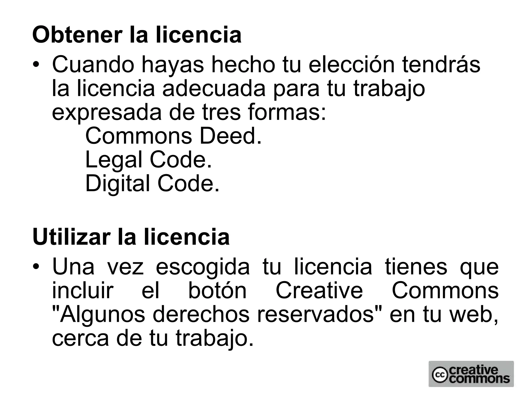 Obtener la licencia Cuando hayas hecho tu elección tendrás la licencia adecuada para tu trabajo expresada de tres formas: Commons Deed.  Legal Code.  Digital Code.  Utilizar la licencia Una vez escogida tu licencia tienes que incluir el botón Creative Commons &quot;Algunos derechos reservados&quot; en tu web, cerca de tu trabajo.  