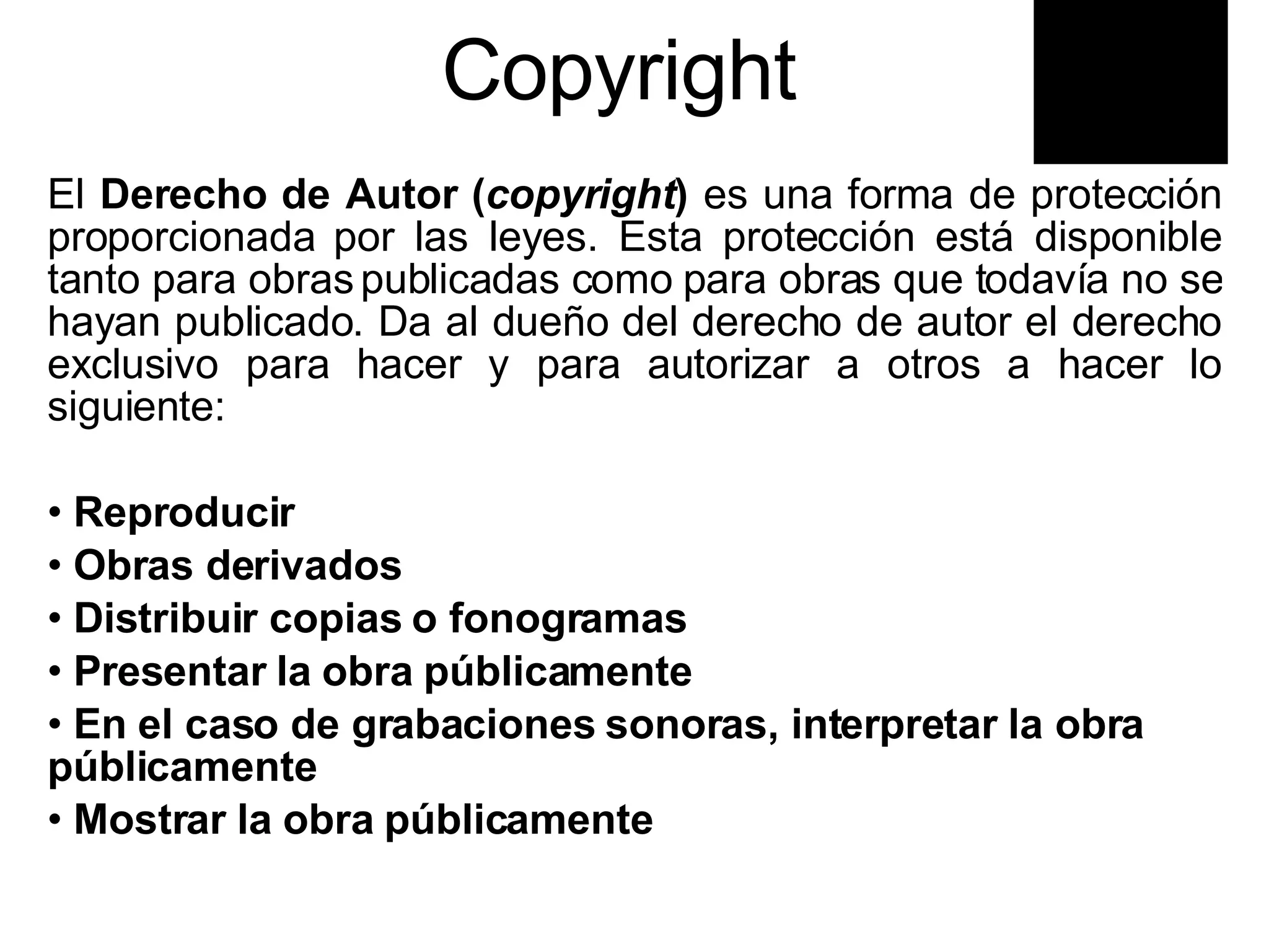 Copyright  El  Derecho de Autor ( copyright )  es una forma de protección proporcionada por las leyes. Esta protección está disponible tanto para obras publicadas como para obras que todavía no se hayan publicado. Da al dueño del derecho de autor el derecho exclusivo para hacer y para autorizar a otros a hacer lo siguiente:  Reproducir Obras derivados  Distribuir copias o fonogramas  Presentar la obra públicamente En el caso de grabaciones sonoras, interpretar la obra  públicamente Mostrar la obra públicamente 