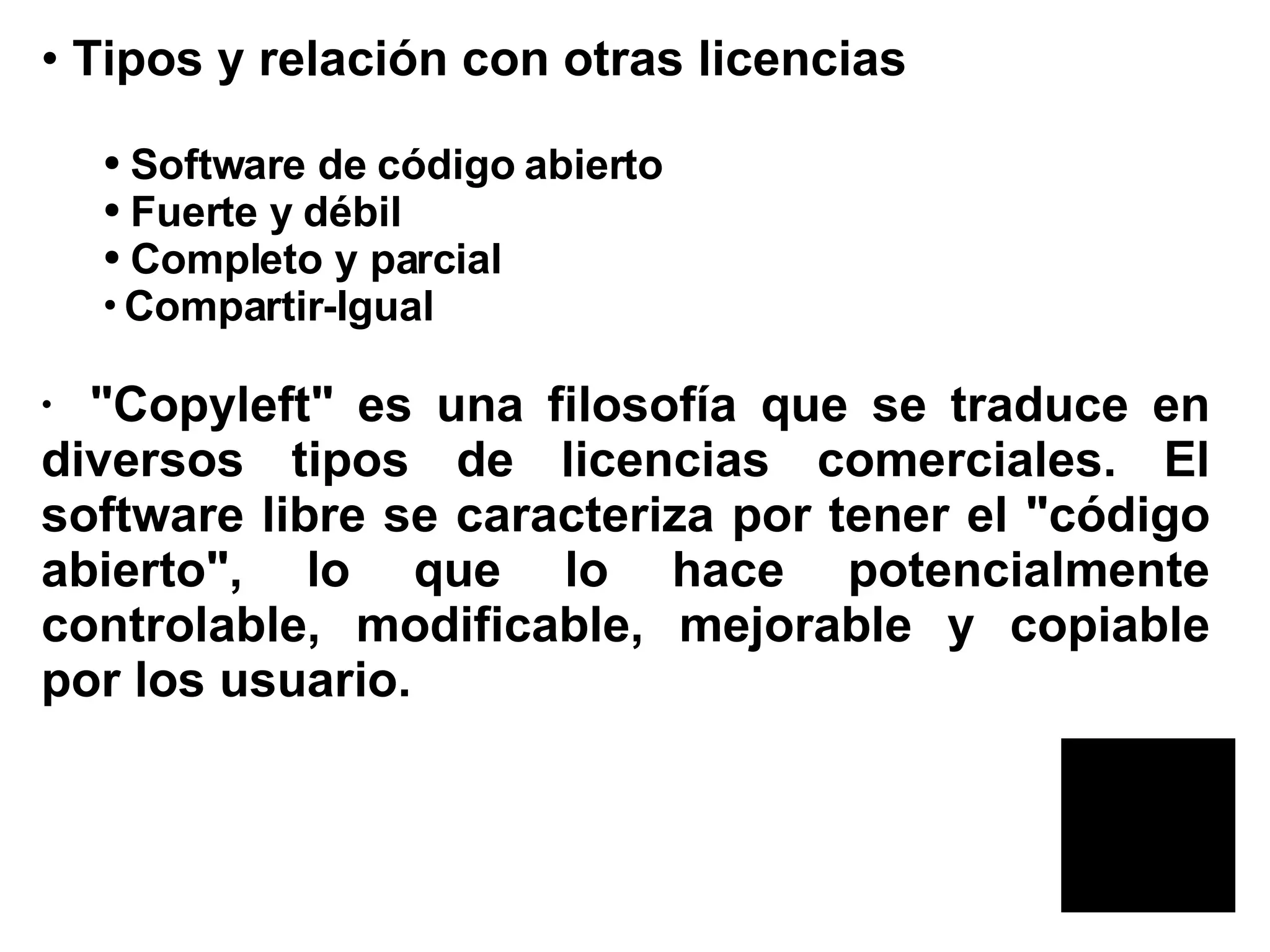 Tipos y relación con otras licencias  Software de código abierto  Fuerte y débil  Completo y parcial  Compartir-Igual  &quot;Copyleft&quot; es una filosofía que se traduce en diversos tipos de licencias comerciales. El software libre se caracteriza por tener el &quot;código abierto&quot;, lo que lo hace potencialmente controlable, modificable, mejorable y copiable por los usuario.   