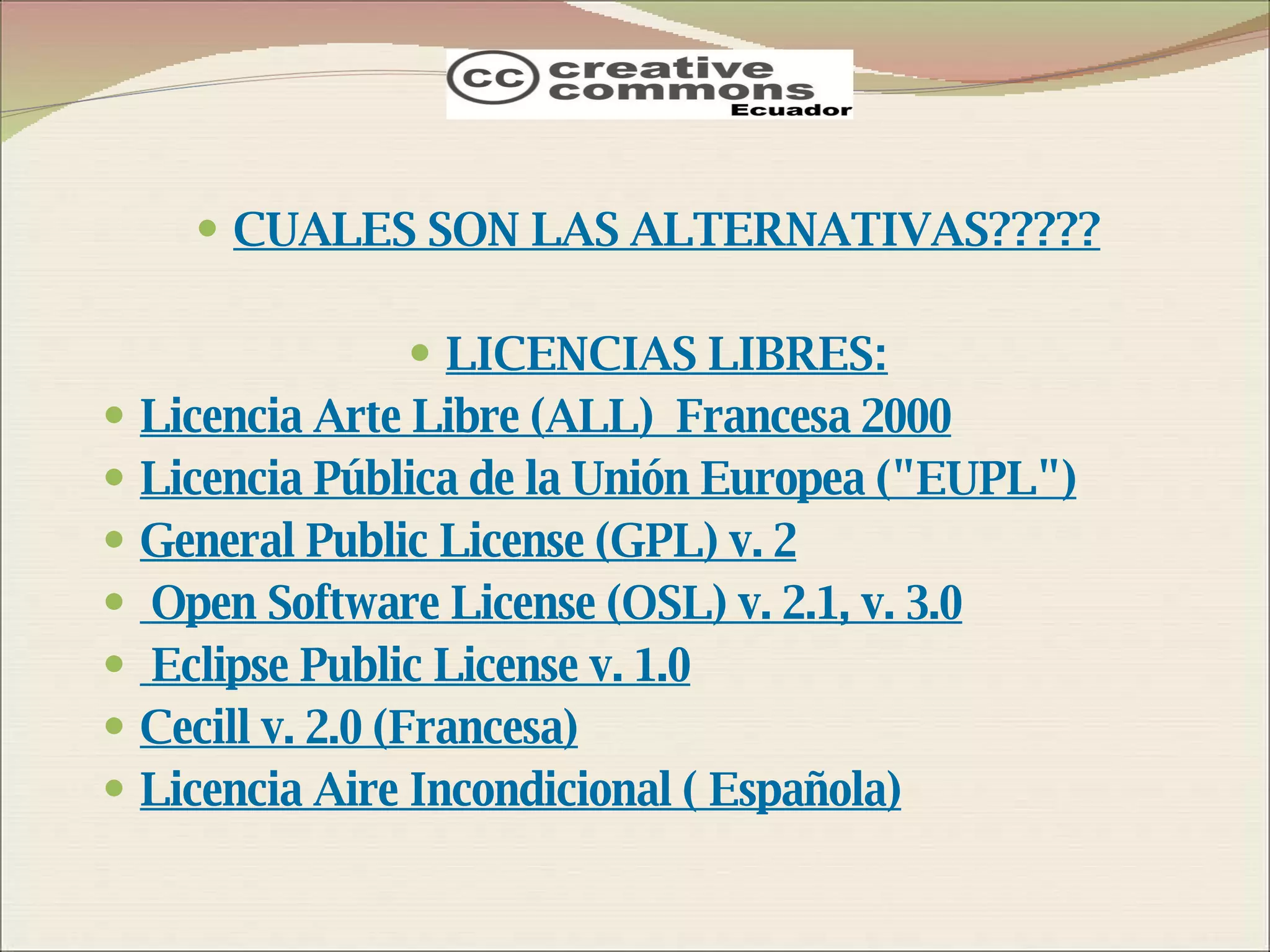 CUALES SON LAS ALTERNATIVAS????? LICENCIAS LIBRES: Licencia Arte Libre (ALL)  Francesa 2000 Licencia Pública de la Unión Europea (&quot;EUPL&quot;) General Public License (GPL) v. 2 Open Software License (OSL) v. 2.1, v. 3.0 Eclipse Public License v. 1.0 Cecill v. 2.0 (Francesa) Licencia Aire Incondicional ( Española) 