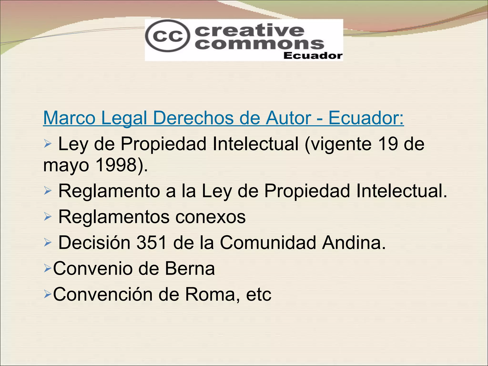 Marco Legal Derechos de Autor - Ecuador: Ley de Propiedad Intelectual (vigente 19 de mayo 1998). Reglamento a la Ley de Propiedad Intelectual. Reglamentos conexos Decisión 351 de la Comunidad Andina. Convenio de Berna Convención de Roma, etc  