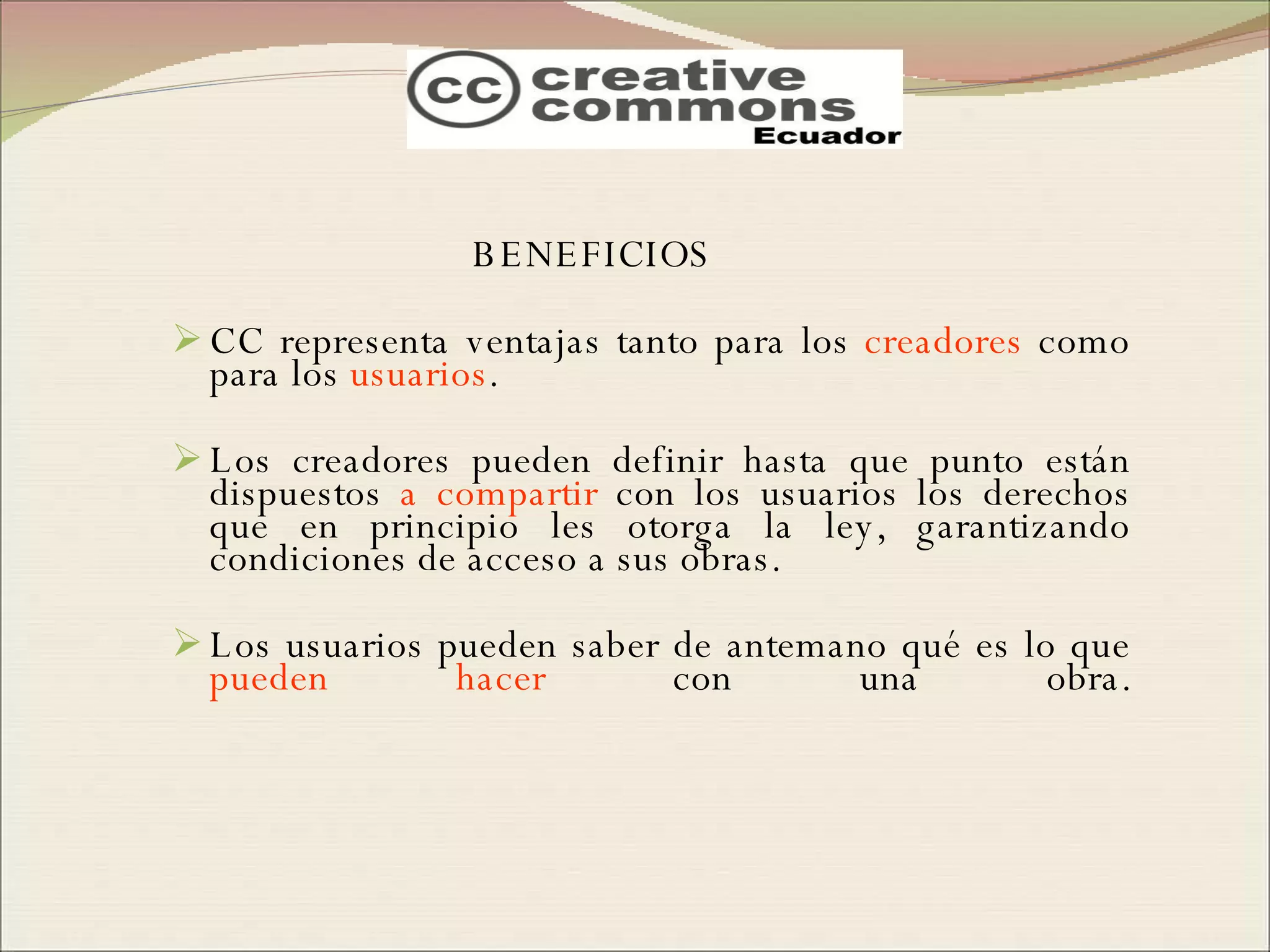 BENEFICIOS CC representa ventajas tanto para los  creadores  como para los  usuarios .  Los creadores pueden definir hasta que punto están dispuestos  a compartir  con los usuarios los derechos que en principio les otorga la ley, garantizando condiciones de acceso a sus obras.  Los usuarios pueden saber de antemano qué es lo que  pueden hacer  con una obra. 