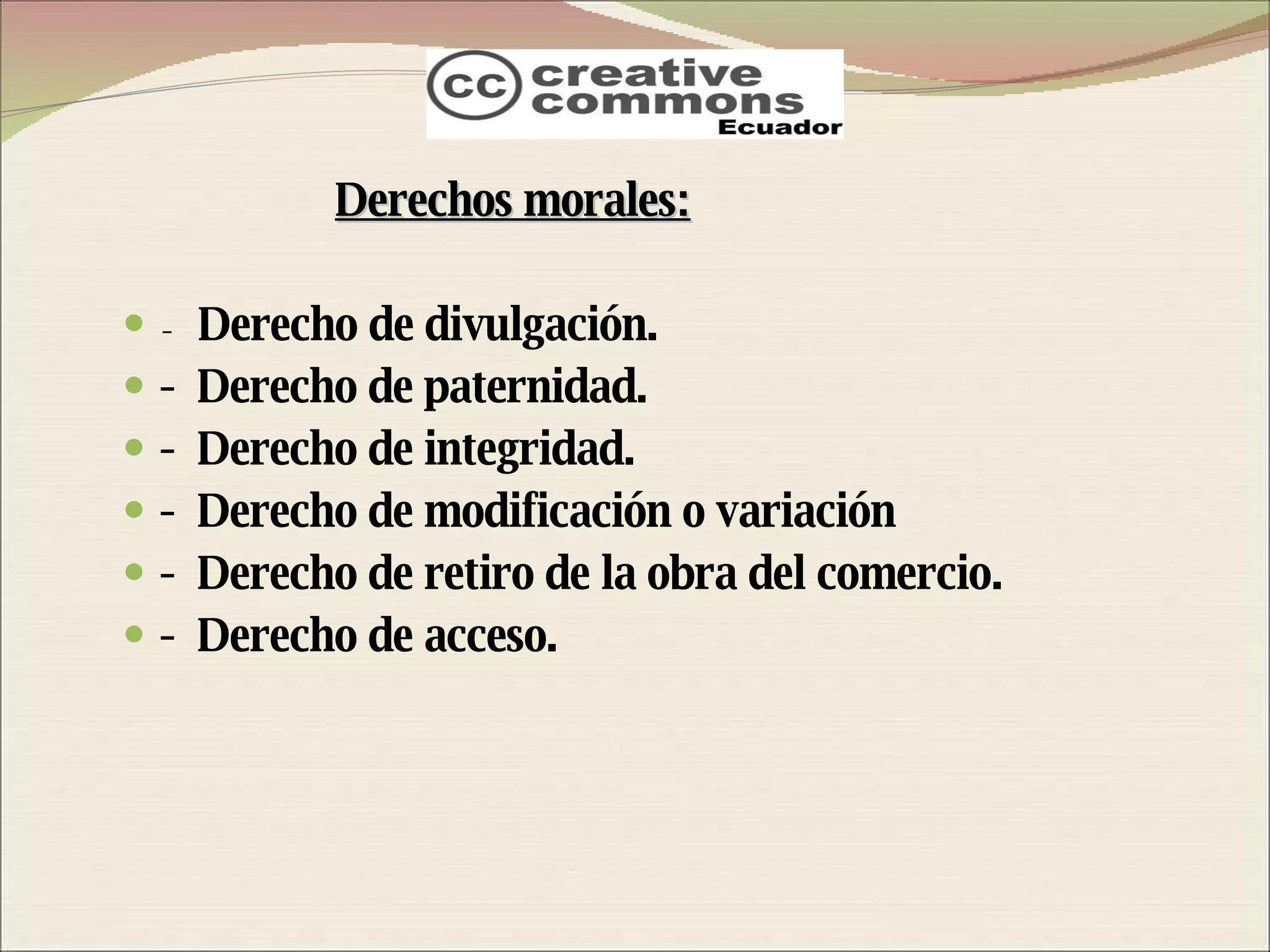 Derechos morales: -  Derecho de divulgación. -  Derecho de paternidad. -  Derecho de integridad. -  Derecho de modificación o variación -  Derecho de retiro de la obra del comercio. -  Derecho de acceso. 