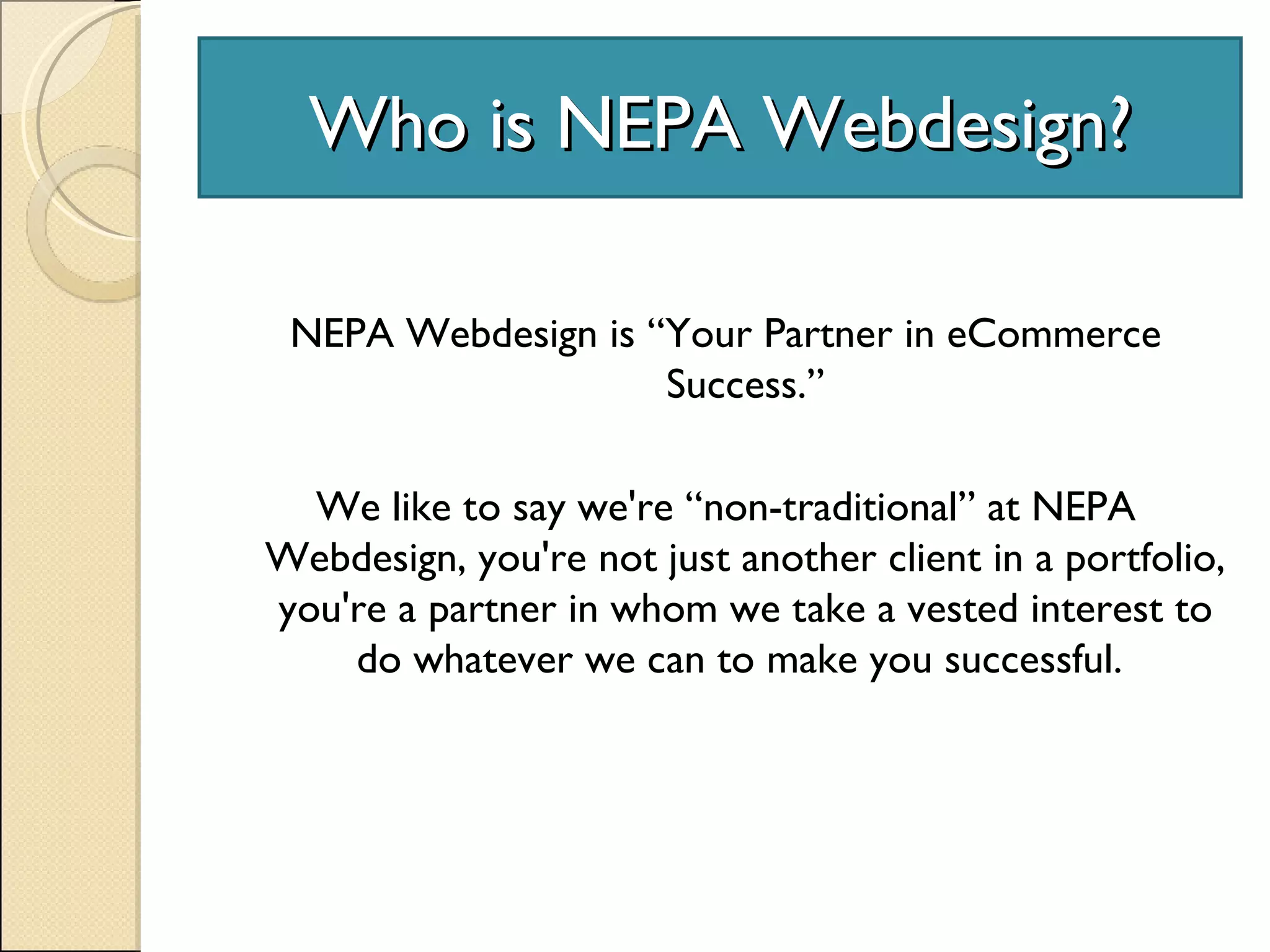 Who is NEPA Webdesign? NEPA Webdesign is “Your Partner in eCommerce Success.” We like to say we're “non-traditional” at NEPA Webdesign, you're not just another client in a portfolio, you're a partner in whom we take a vested interest to do whatever we can to make you successful.  