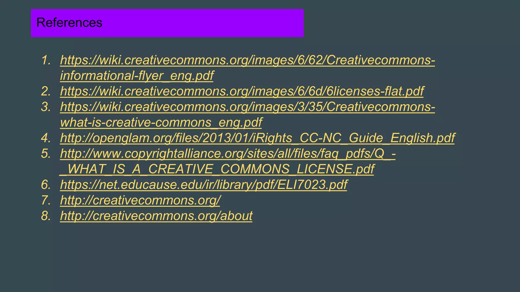References
1. https://wiki.creativecommons.org/images/6/62/Creativecommons-
informational-flyer_eng.pdf
2. https://wiki.creativecommons.org/images/6/6d/6licenses-flat.pdf
3. https://wiki.creativecommons.org/images/3/35/Creativecommons-
what-is-creative-commons_eng.pdf
4. http://openglam.org/files/2013/01/iRights_CC-NC_Guide_English.pdf
5. http://www.copyrightalliance.org/sites/all/files/faq_pdfs/Q_-
_WHAT_IS_A_CREATIVE_COMMONS_LICENSE.pdf
6. https://net.educause.edu/ir/library/pdf/ELI7023.pdf
7. http://creativecommons.org/
8. http://creativecommons.org/about
 