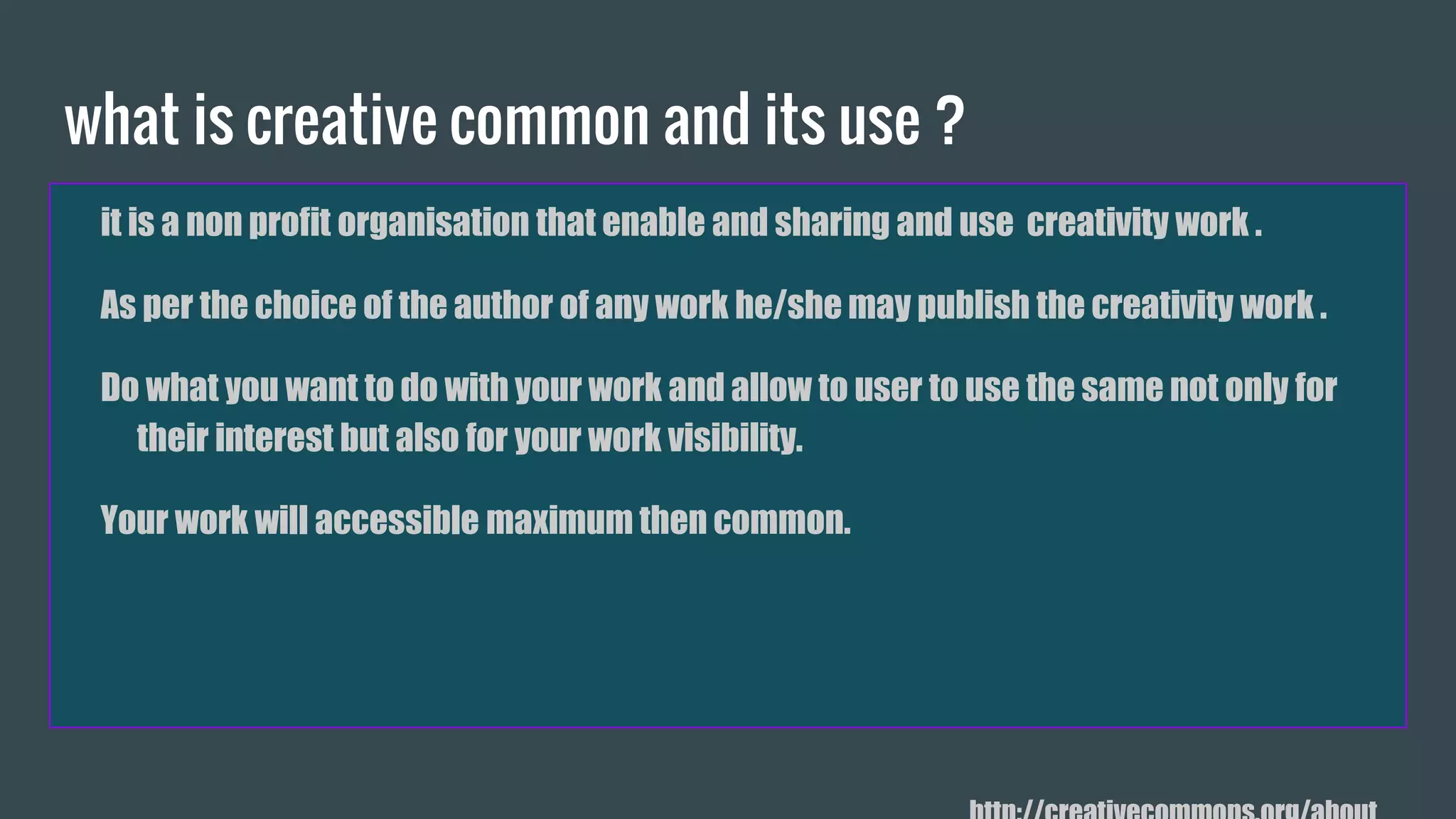 what is creative commons and its use ?
it is a non profit organisation that enable and sharing and use creativity work .
As per the choice of the author of any work he/she may publish the creativity work .
Do what you want to do with your work and allow to user to use the same not only for
their interest but also for your work visibility.
Your work will accessible maximum then common.
 