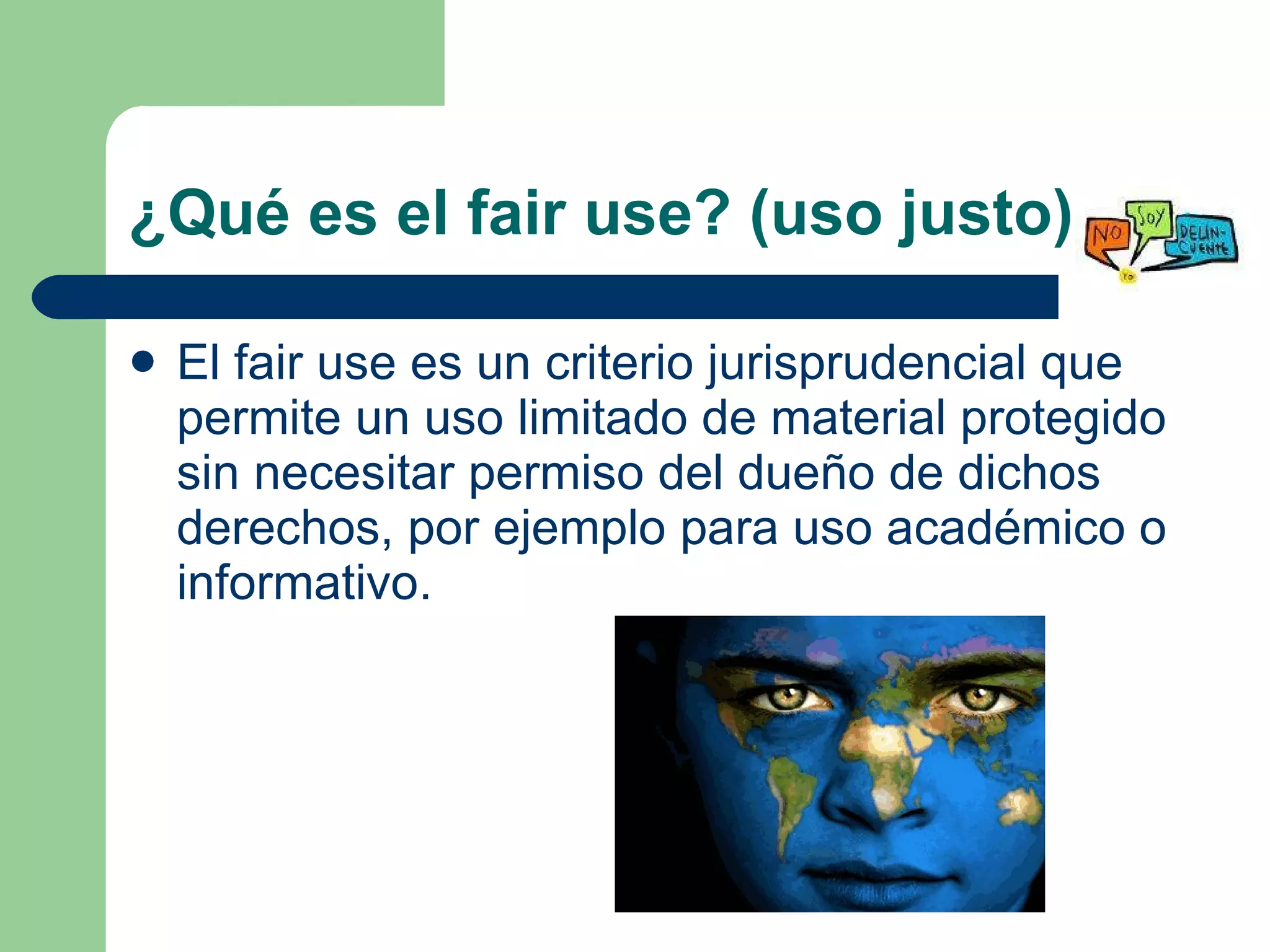 ¿Qué es el fair use? (uso justo) El fair use es un criterio jurisprudencial que permite un uso limitado de material protegido sin necesitar permiso del dueño de dichos derechos, por ejemplo para uso académico o informativo.  