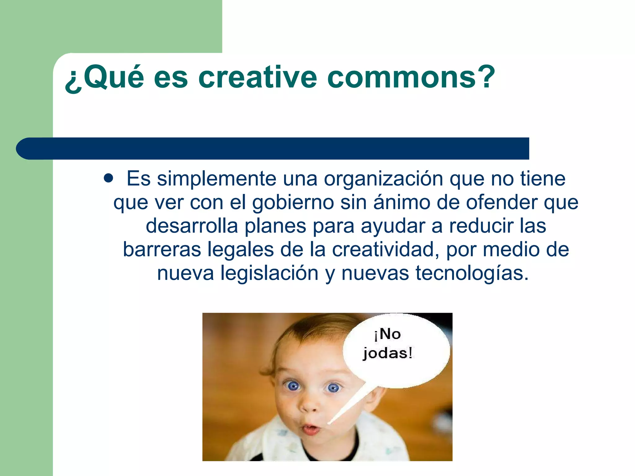 ¿Qué es creative commons? Es simplemente una organización que no tiene que ver con el gobierno sin ánimo de ofender que desarrolla planes para ayudar a reducir las barreras legales de la creatividad, por medio de nueva legislación y nuevas tecnologías.  