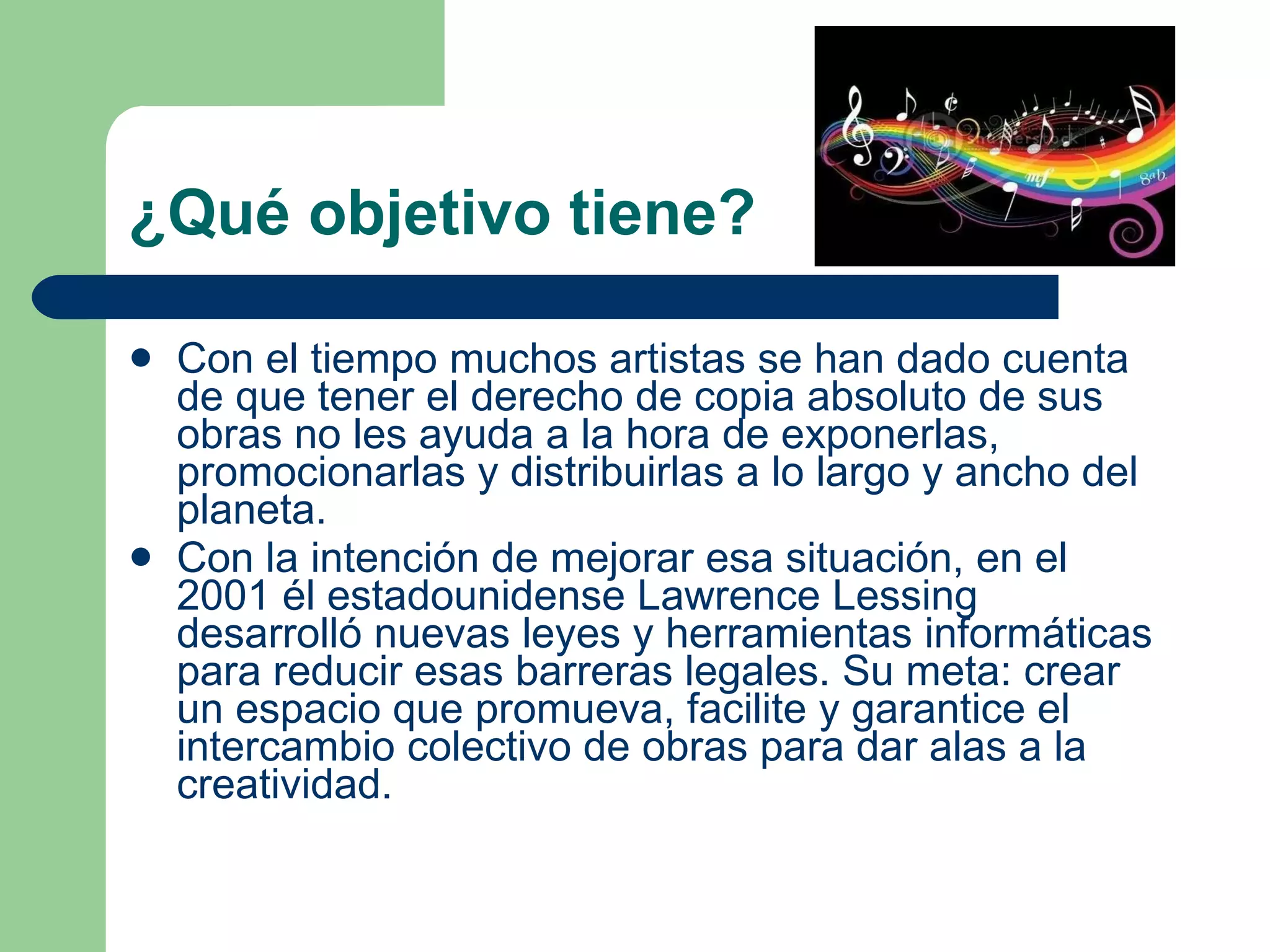 ¿Qué objetivo tiene? Con el tiempo muchos artistas se han dado cuenta de que tener el derecho de copia absoluto de sus obras no les ayuda a la hora de exponerlas, promocionarlas y distribuirlas a lo largo y ancho del planeta.  Con la intención de mejorar esa situación, en el 2001 él estadounidense Lawrence Lessing desarrolló nuevas leyes y herramientas informáticas para reducir esas barreras legales. Su meta: crear un espacio que promueva, facilite y garantice el intercambio colectivo de obras para dar alas a la creatividad.  