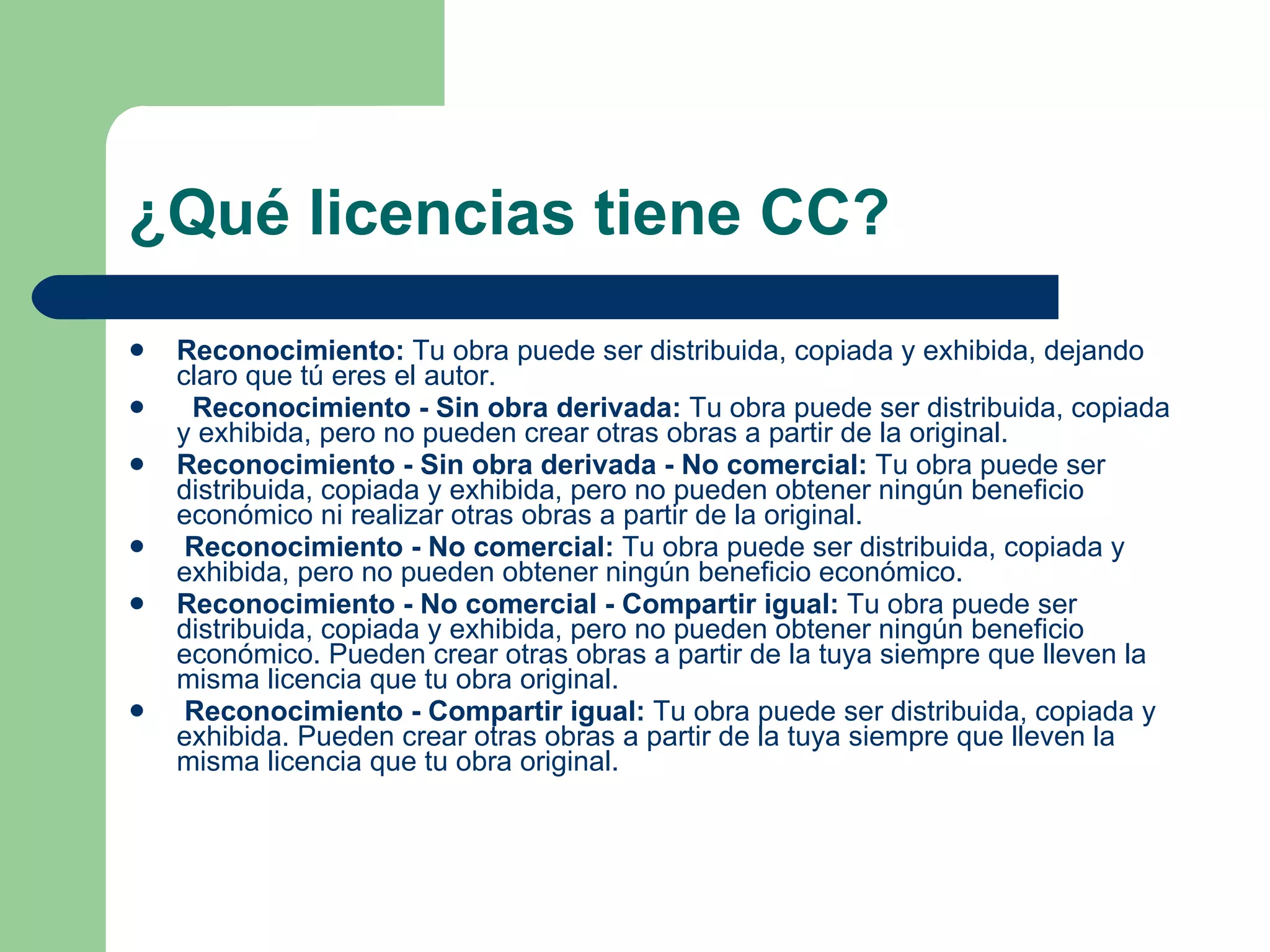 ¿Qué licencias tiene CC? Reconocimiento:  Tu obra puede ser distribuida, copiada y exhibida, dejando claro que tú eres el autor. Reconocimiento - Sin obra derivada:  Tu obra puede ser distribuida, copiada y exhibida, pero no pueden crear otras obras a partir de la original.  Reconocimiento - Sin obra derivada - No comercial:  Tu obra puede ser distribuida, copiada y exhibida, pero no pueden obtener ningún beneficio económico ni realizar otras obras a partir de la original.  Reconocimiento - No comercial:  Tu obra puede ser distribuida, copiada y exhibida, pero no pueden obtener ningún beneficio económico.  Reconocimiento - No comercial - Compartir igual:  Tu obra puede ser distribuida, copiada y exhibida, pero no pueden obtener ningún beneficio económico. Pueden crear otras obras a partir de la tuya siempre que lleven la misma licencia que tu obra original.  Reconocimiento - Compartir igual:  Tu obra puede ser distribuida, copiada y exhibida. Pueden crear otras obras a partir de la tuya siempre que lleven la misma licencia que tu obra original. 