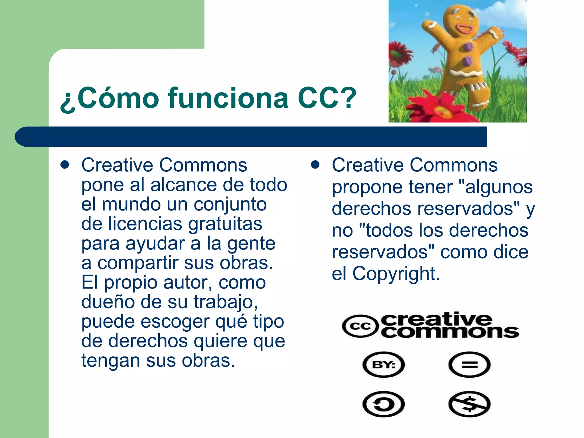 ¿Cómo funciona CC? Creative Commons pone al alcance de todo el mundo un conjunto de licencias gratuitas para ayudar a la gente a compartir sus obras. El propio autor, como dueño de su trabajo, puede escoger qué tipo de derechos quiere que tengan sus obras.  Creative Commons propone tener &quot;algunos derechos reservados&quot; y no &quot;todos los derechos reservados&quot; como dice el Copyright.  