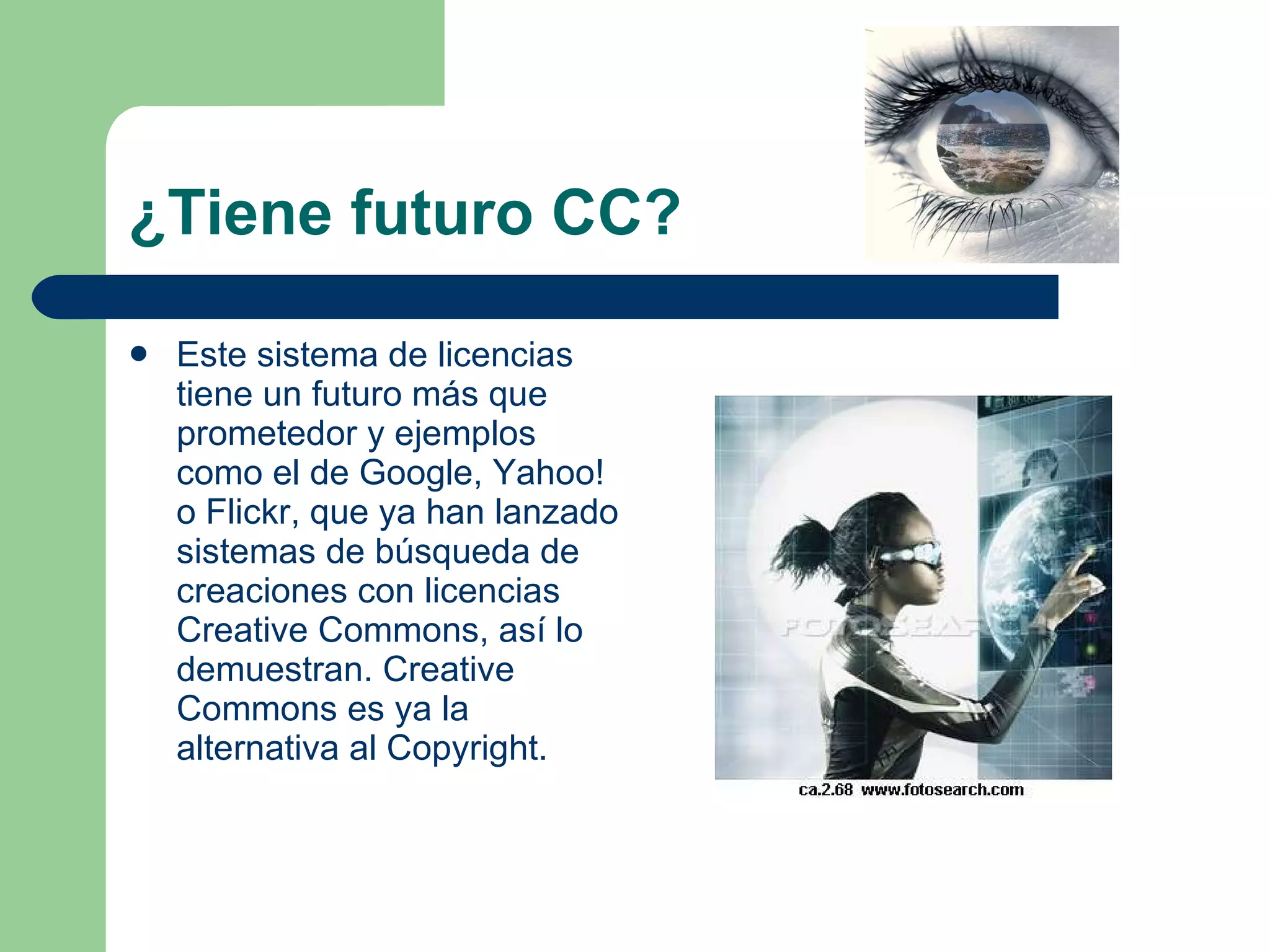 ¿Tiene futuro CC? Este sistema de licencias tiene un futuro más que prometedor y ejemplos como el de Google, Yahoo! o Flickr, que ya han lanzado sistemas de búsqueda de creaciones con licencias Creative Commons, así lo demuestran. Creative Commons es ya la alternativa al Copyright.  
