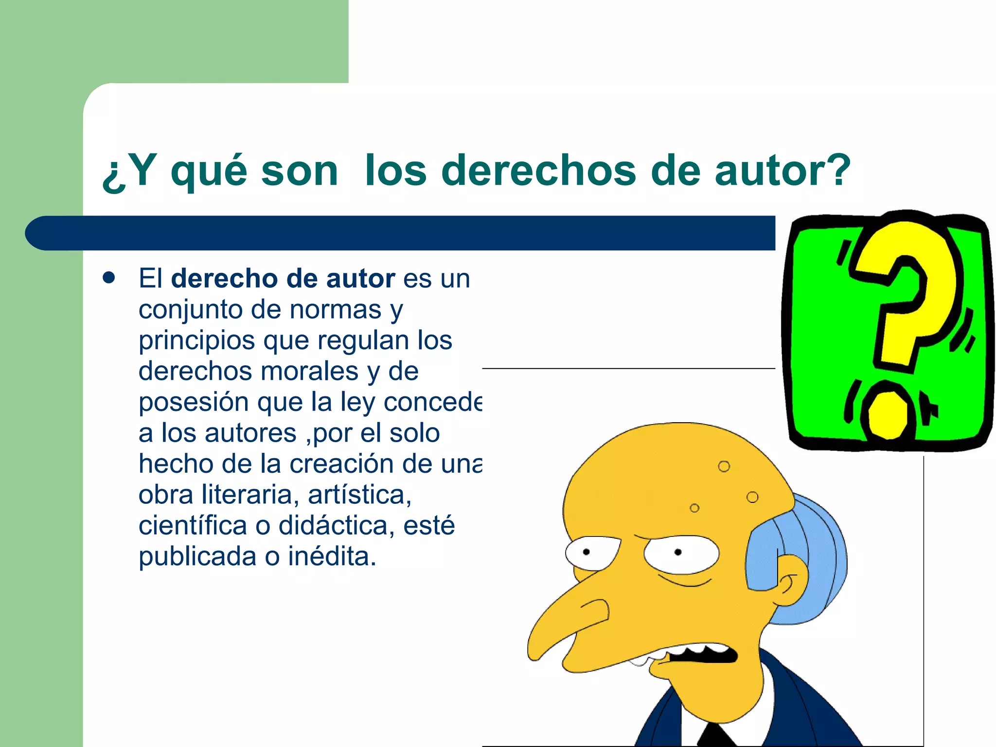 ¿Y qué son  los derechos de autor? El  derecho de autor  es un conjunto de normas y principios que regulan los derechos morales y de posesión que la ley concede a los autores ,por el solo hecho de la creación de una obra literaria, artística, científica o didáctica, esté publicada o inédita.  
