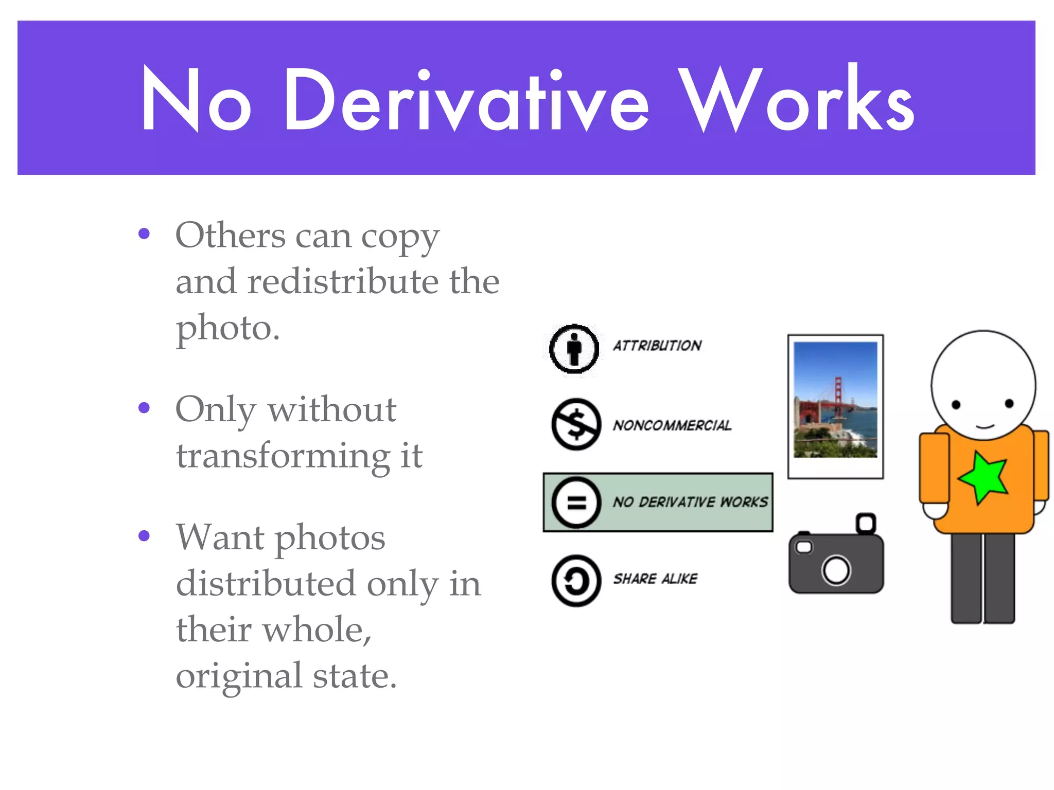 No Derivative Works Others can copy and redistribute the photo. Only without transforming it Want photos distributed only in their whole, original state. 
