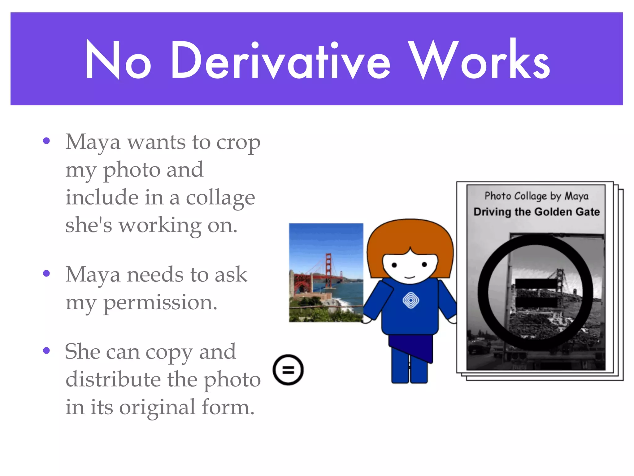 No Derivative Works Maya wants to crop my photo and include in a collage she's working on. Maya needs to ask my permission. She can copy and distribute the photo in its original form. 
