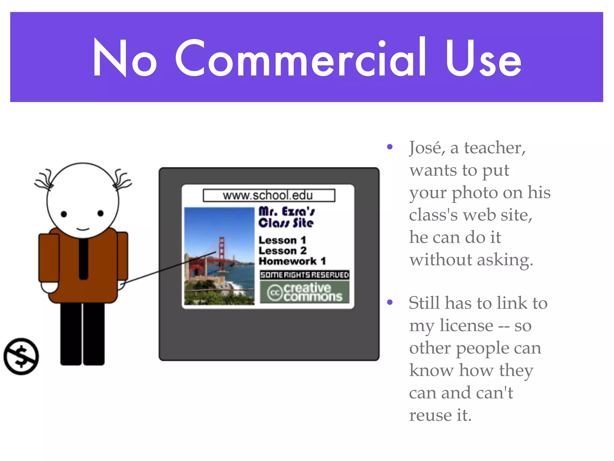 No Commercial Use José, a teacher, wants to put your photo on his class's web site, he can do it without asking. Still has to link to my license -- so other people can know how they can and can't reuse it. 