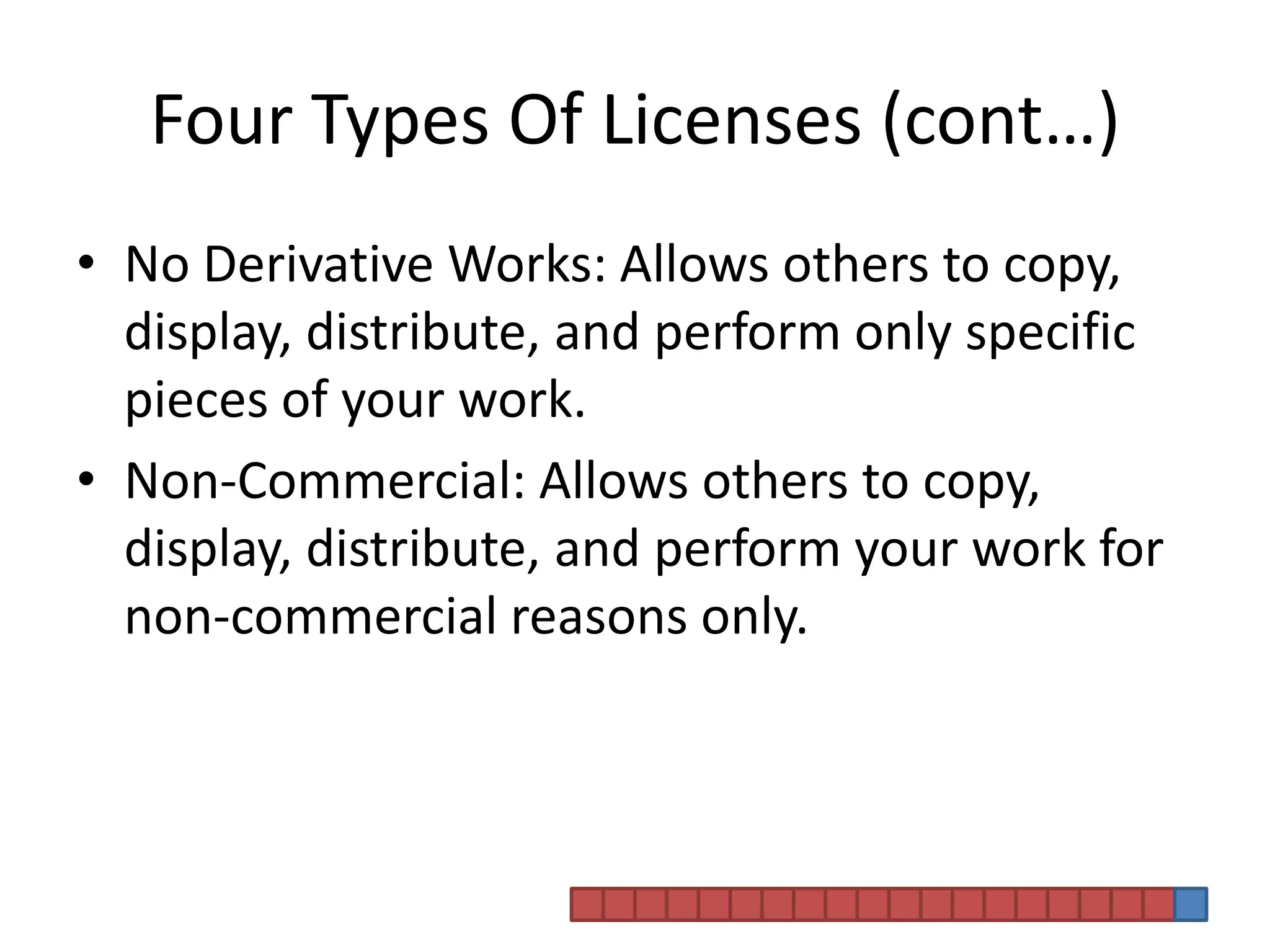 Four Types Of Licenses (cont…)No Derivative Works: Allows others to copy, display, distribute, and perform only specific pieces of your work. Non-Commercial: Allows others to copy, display, distribute, and perform your work for non-commercial reasons only. 