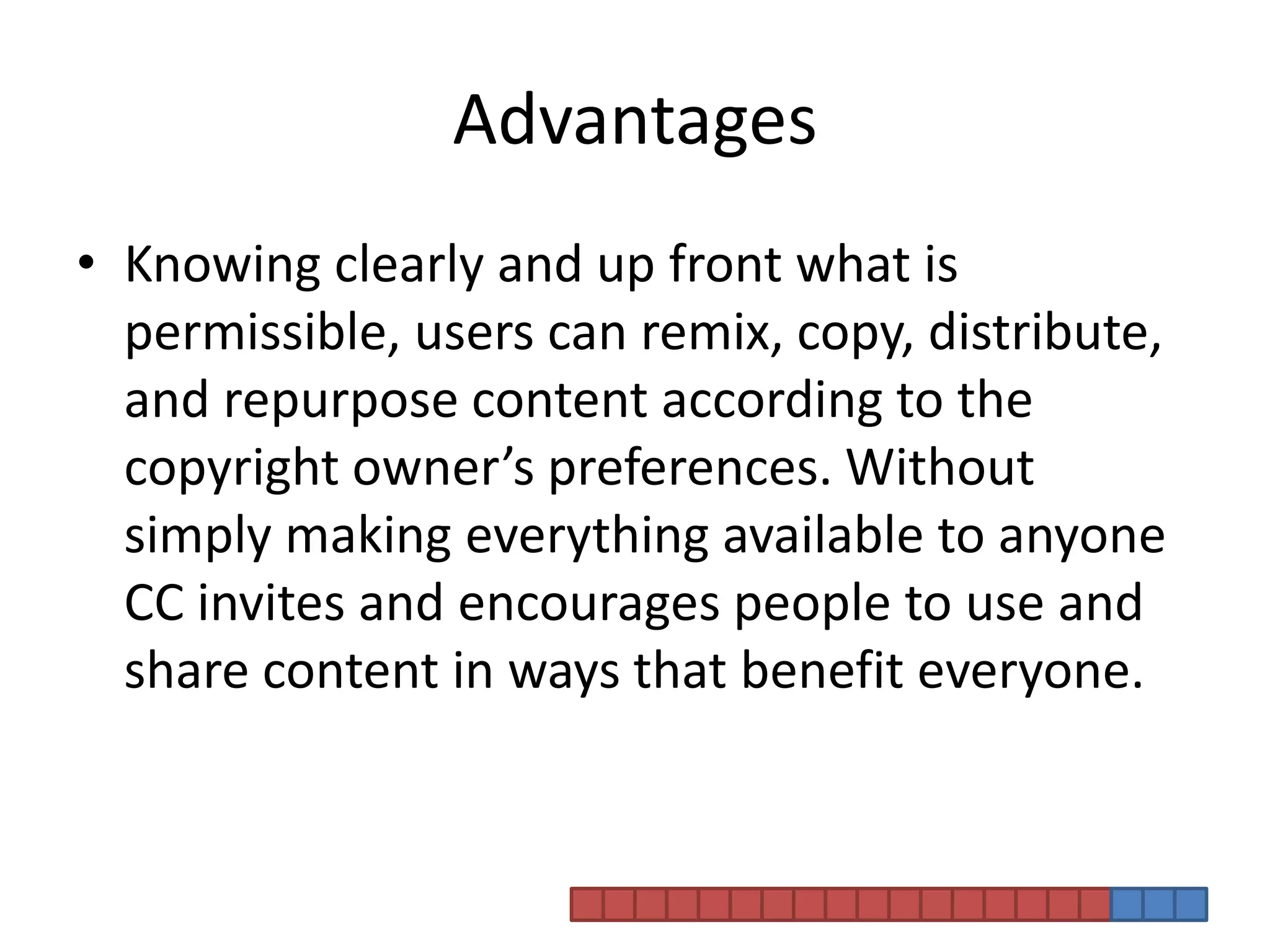 AdvantagesKnowing clearly and up front what is permissible, users can remix, copy, distribute, and repurpose content according to the copyright owner’s preferences. Without simply making everything available to anyone CC invites and encourages people to use and share content in ways that benefit everyone.
