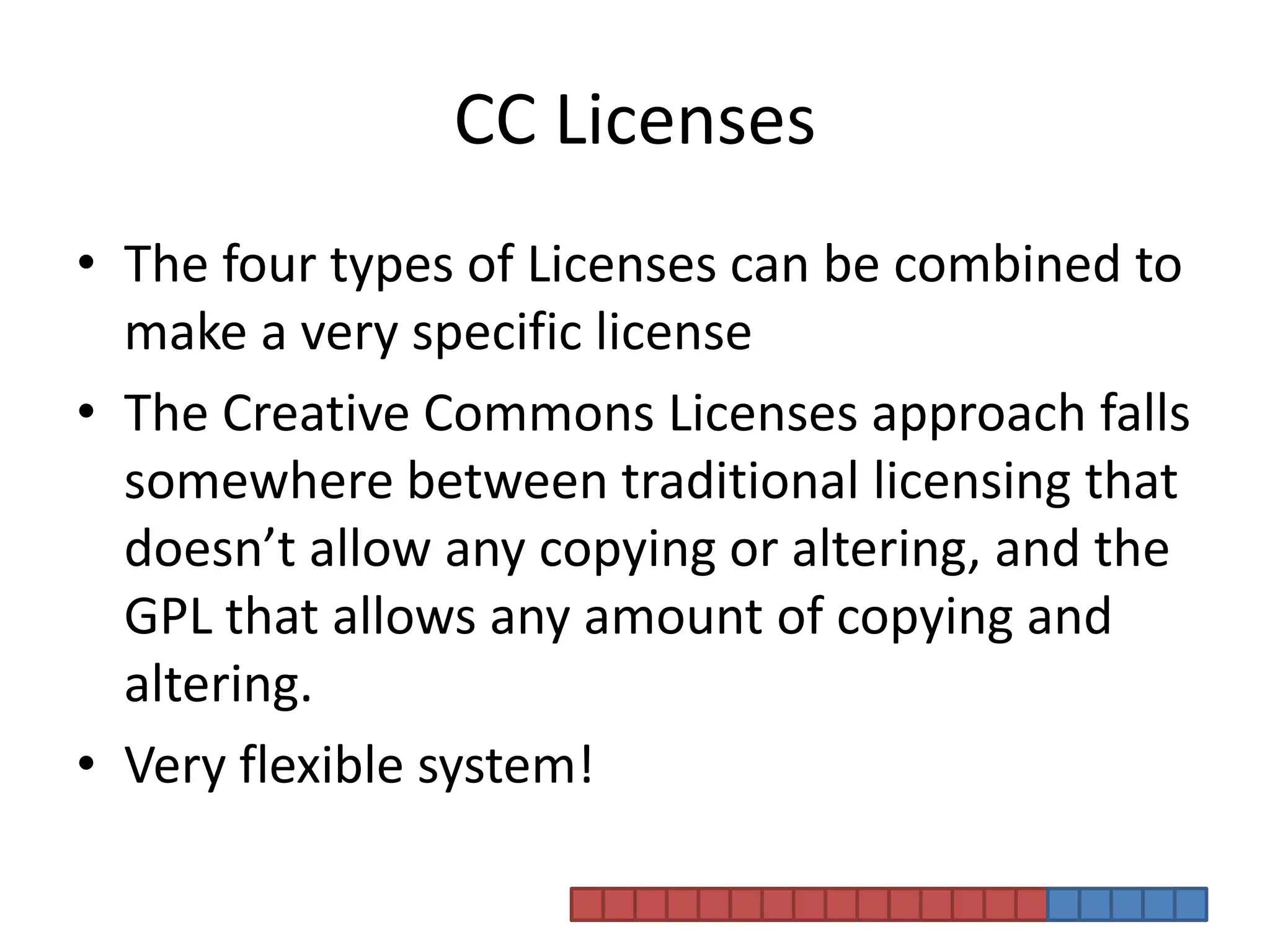 CC LicensesThe four types of Licenses can be combined to make a very specific license The Creative Commons Licenses approach falls somewhere between traditional licensing that doesn’t allow any copying or altering, and the GPL that allows any amount of copying and altering. Very flexible system!