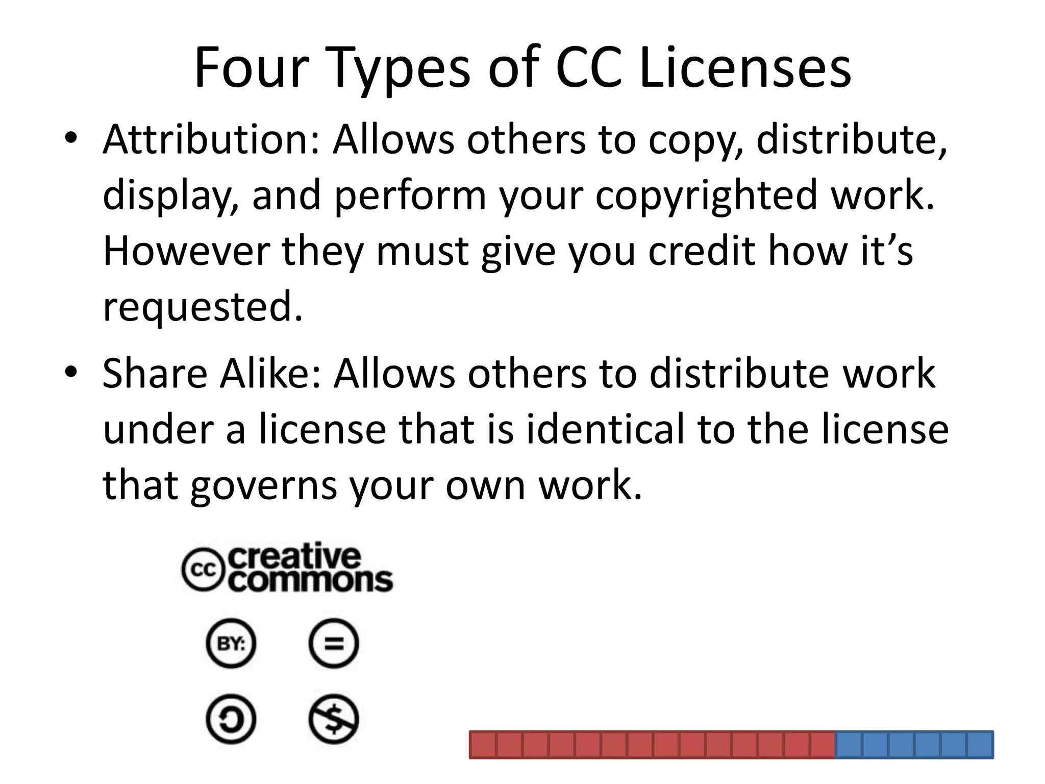 Four Types of CC LicensesAttribution: Allows others to copy, distribute, display, and perform your copyrighted work. However they must give you credit how it’s requested. Share Alike: Allows others to distribute work under a license that is identical to the license that governs your own work.