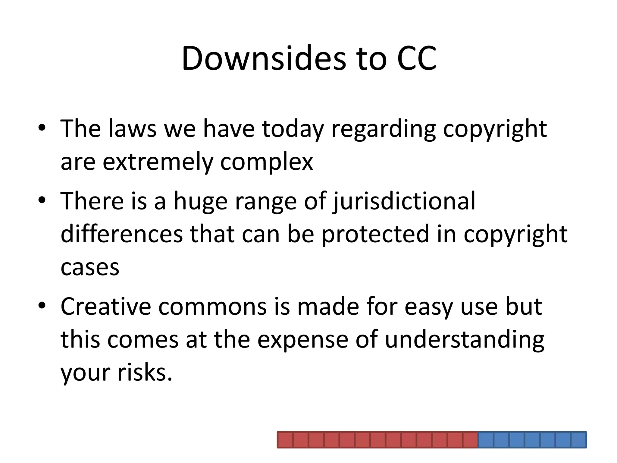 Downsides to CCThe laws we have today regarding copyright are extremely complexThere is a huge range of jurisdictional differences that can be protected in copyright casesCreative commons is made for easy use but this comes at the expense of understanding your risks. 