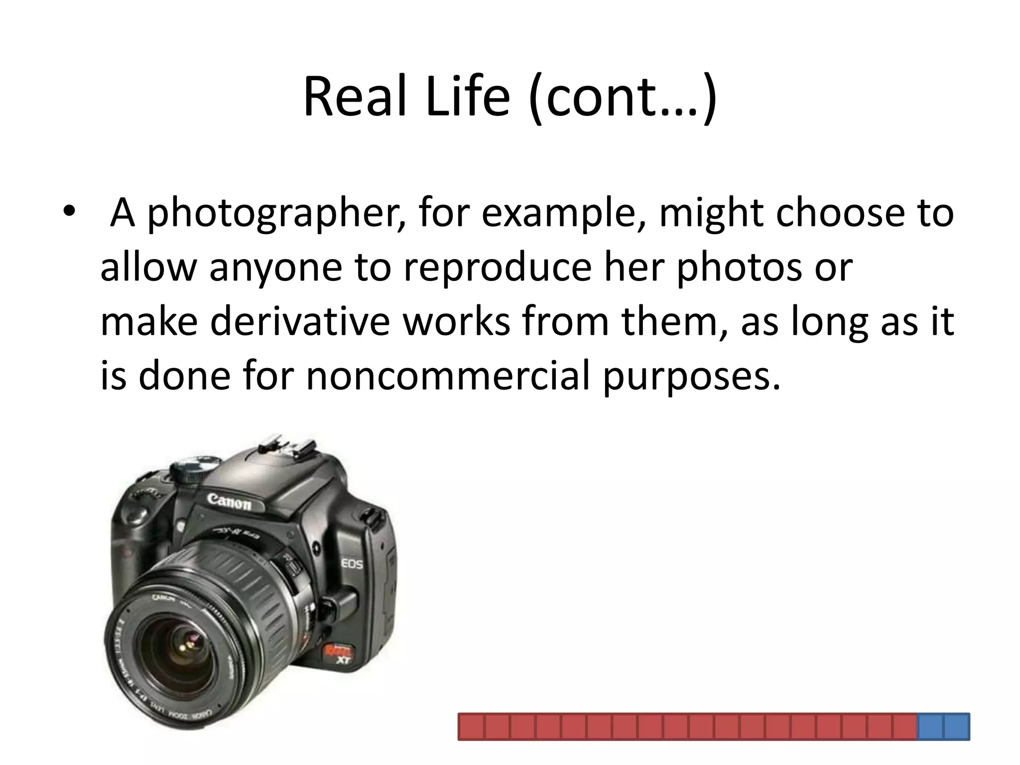 Real Life (cont…) A photographer, for example, might choose to allow anyone to reproduce her photos or make derivative works from them, as long as it is done for noncommercial purposes. 