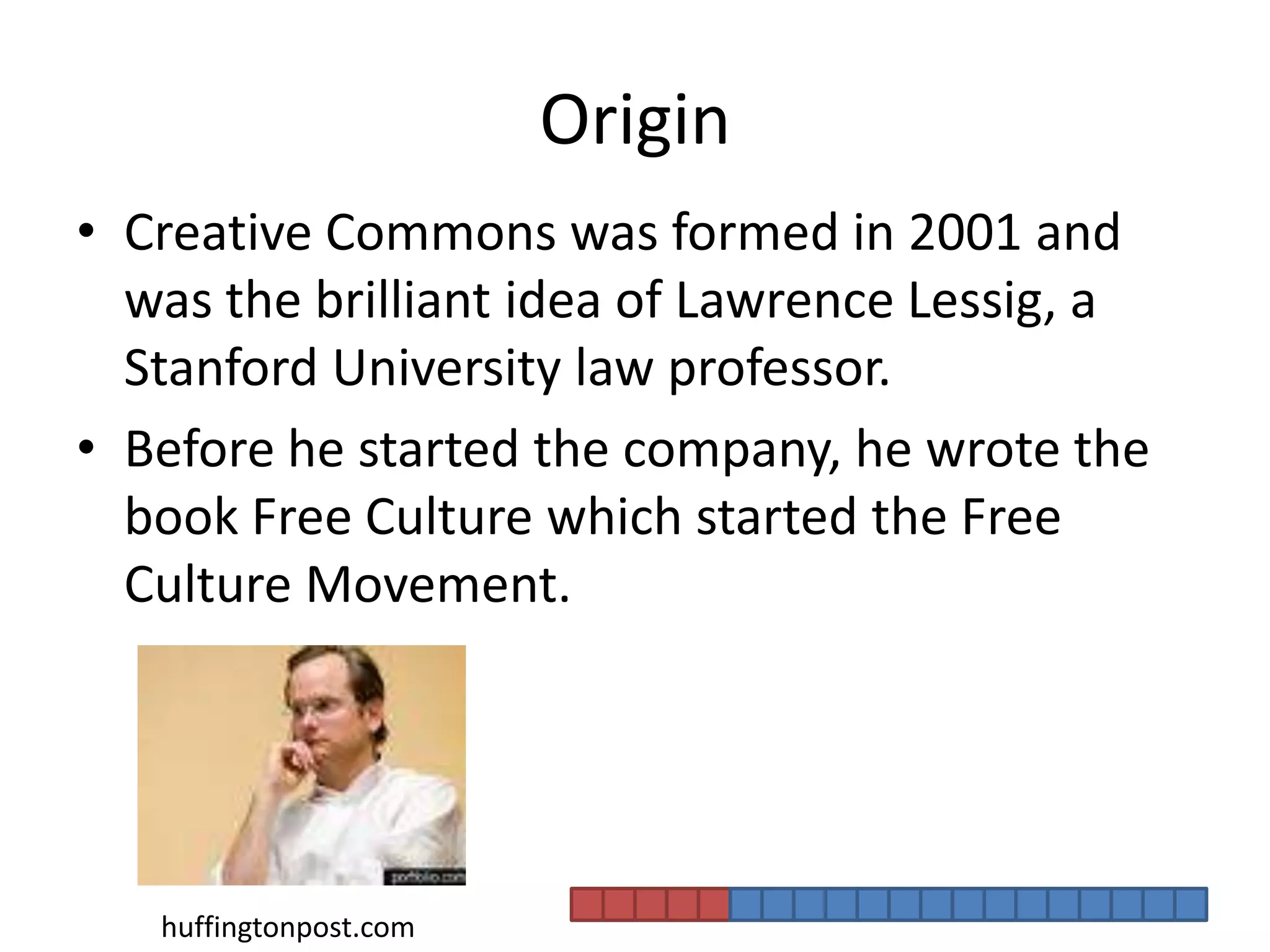 OriginCreative Commons was formed in 2001 and was the brilliant idea of Lawrence Lessig, a Stanford University law professor. Before he started the company, he wrote the book Free Culture which started the Free Culture Movement. huffingtonpost.com
