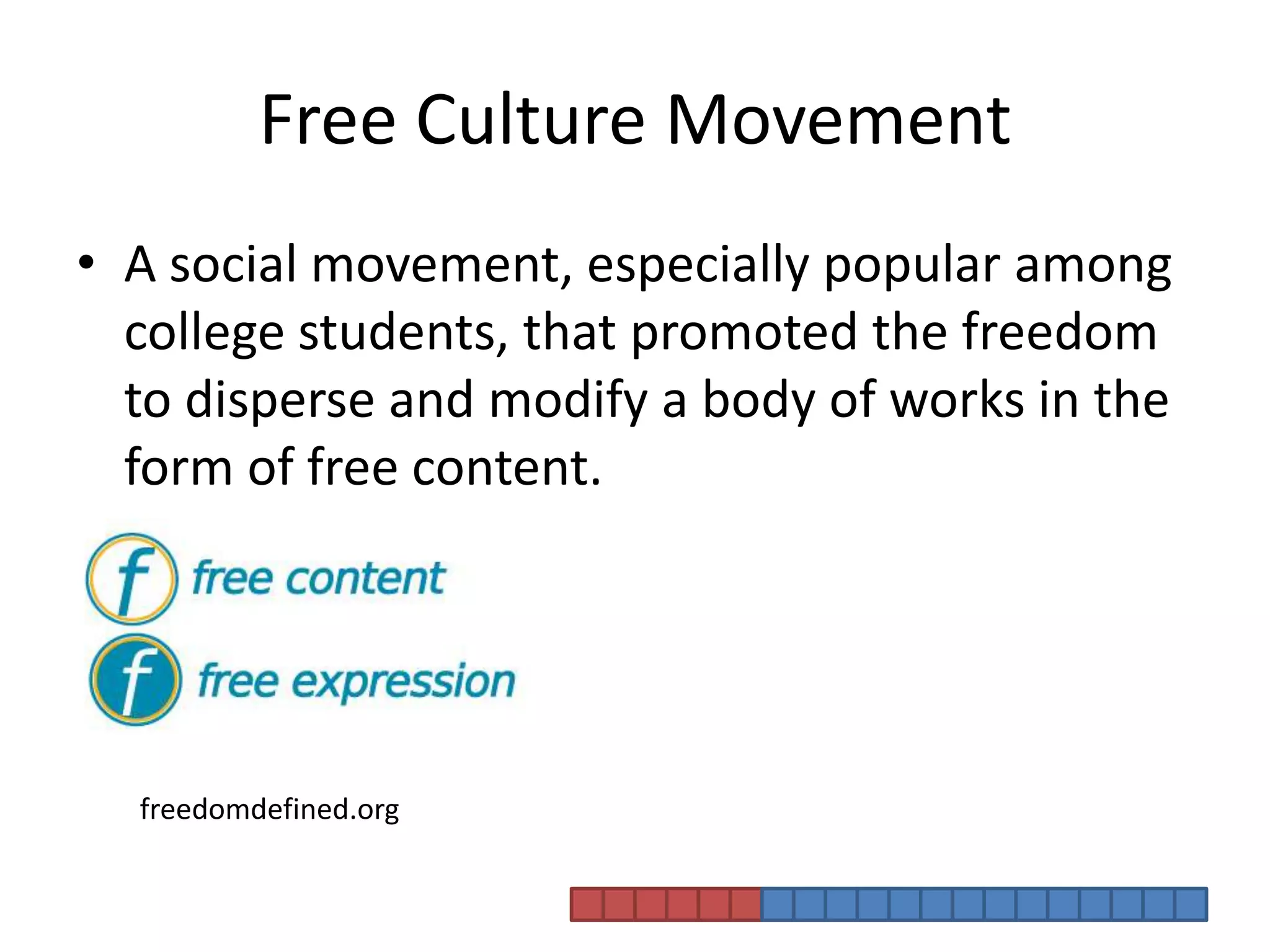 Free Culture MovementA social movement, especially popular among college students, that promoted the freedom to disperse and modify a body of works in the form of free content. freedomdefined.org