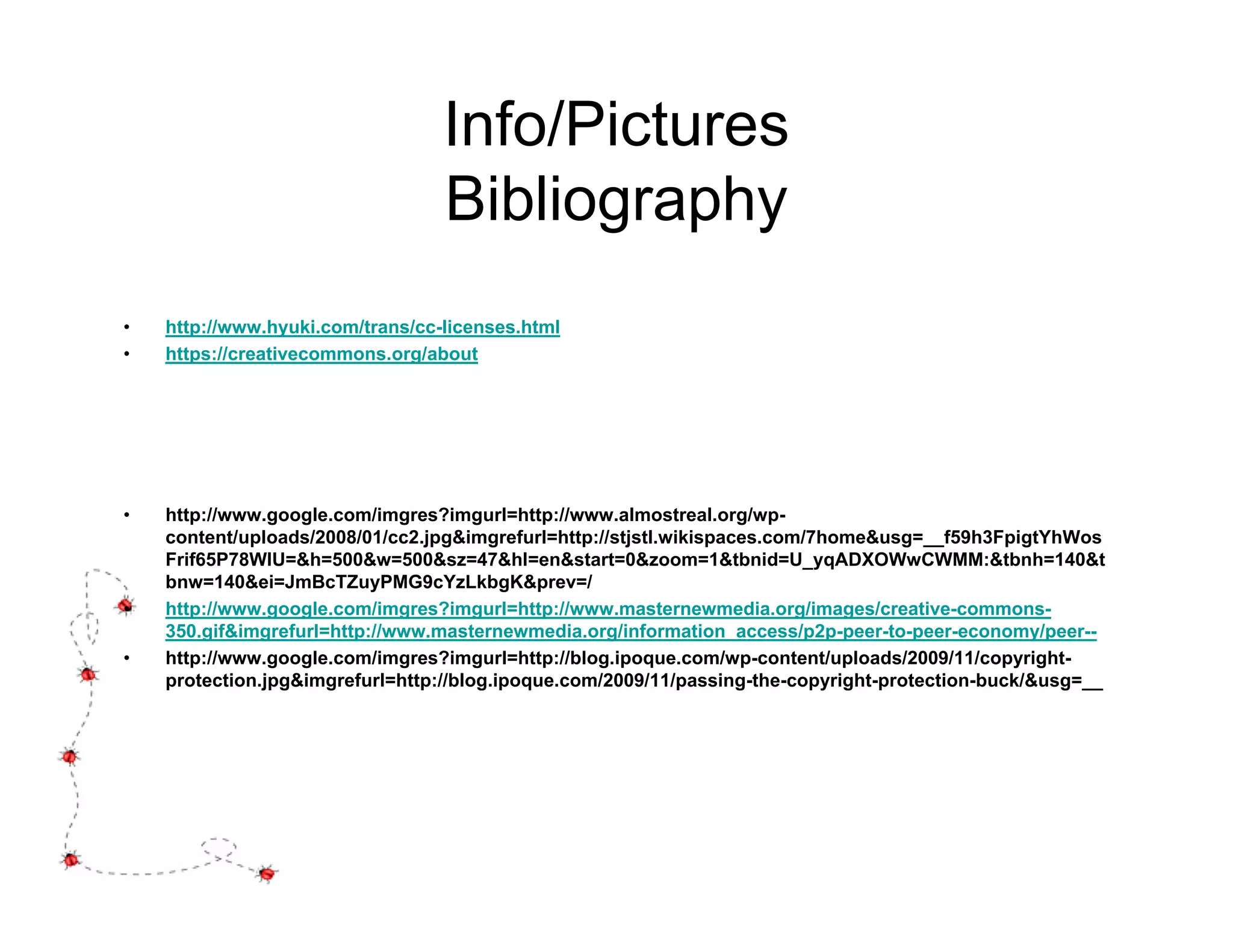 Info/Pictures
                                  Bibliography
•   http://www.hyuki.com/trans/cc-licenses.html
•   https://creativecommons.org/about




•   http://www.google.com/imgres?imgurl=http://www.almostreal.org/wp-
    content/uploads/2008/01/cc2.jpg&imgrefurl=http://stjstl.wikispaces.com/7home&usg=__f59h3FpigtYhWos
    Frif65P78WIU=&h=500&w=500&sz=47&hl=en&start=0&zoom=1&tbnid=U_yqADXOWwCWMM:&tbnh=140&t
    bnw=140&ei=JmBcTZuyPMG9cYzLkbgK&prev=/
•   http://www.google.com/imgres?imgurl=http://www.masternewmedia.org/images/creative-commons-
    350.gif&imgrefurl=http://www.masternewmedia.org/information_access/p2p-peer-to-peer-economy/peer--
•   http://www.google.com/imgres?imgurl=http://blog.ipoque.com/wp-content/uploads/2009/11/copyright-
    protection.jpg&imgrefurl=http://blog.ipoque.com/2009/11/passing-the-copyright-protection-buck/&usg=__
 