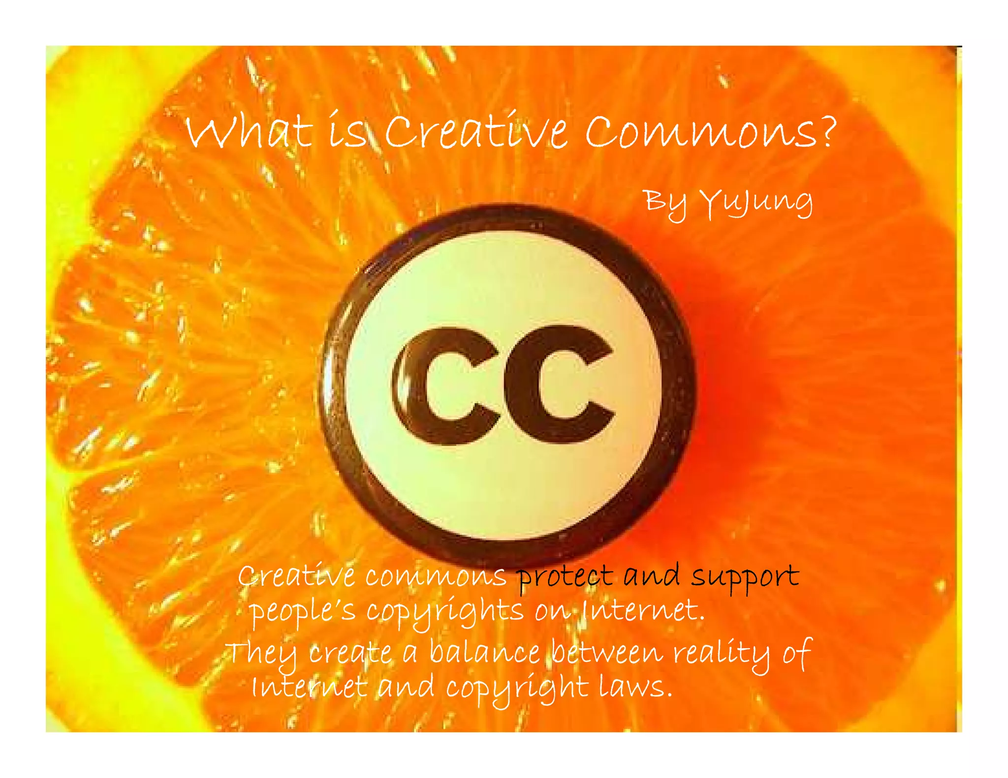What is Creative Commons?
                             By YuJung




  Creative commons protect and support
   people’
   people’s copyrights on Internet.
 They create a balance between reality of
   Internet and copyright laws.
 
