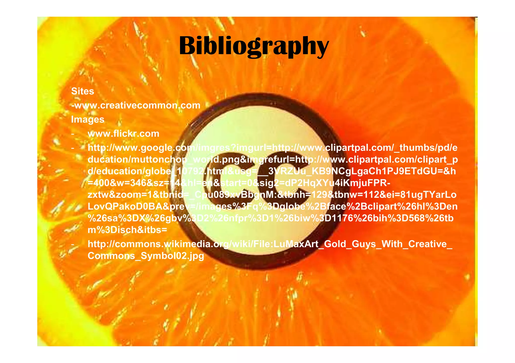 Bibliography
Sites
-www.creativecommon.com
Images
- www.flickr.com
- http://www.google.com/imgres?imgurl=http://www.clipartpal.com/_thumbs/pd/e
    ducation/muttonchop_world.png&imgrefurl=http://www.clipartpal.com/clipart_p
    d/education/globe_10792.html&usg=__3VRZUu_KB9NCgLgaCh1PJ9ETdGU=&h
    =400&w=346&sz=14&hl=en&start=0&sig2=dP2HqXYu4iKmjuFPR-
    zxtw&zoom=1&tbnid=_Cpu089xvBbgnM:&tbnh=129&tbnw=112&ei=81ugTYarLo
    LovQPakoD0BA&prev=/images%3Fq%3Dglobe%2Bface%2Bclipart%26hl%3Den
    %26sa%3DX%26gbv%3D2%26nfpr%3D1%26biw%3D1176%26bih%3D568%26tb
    m%3Disch&itbs=
- http://commons.wikimedia.org/wiki/File:LuMaxArt_Gold_Guys_With_Creative_
    Commons_Symbol02.jpg
 