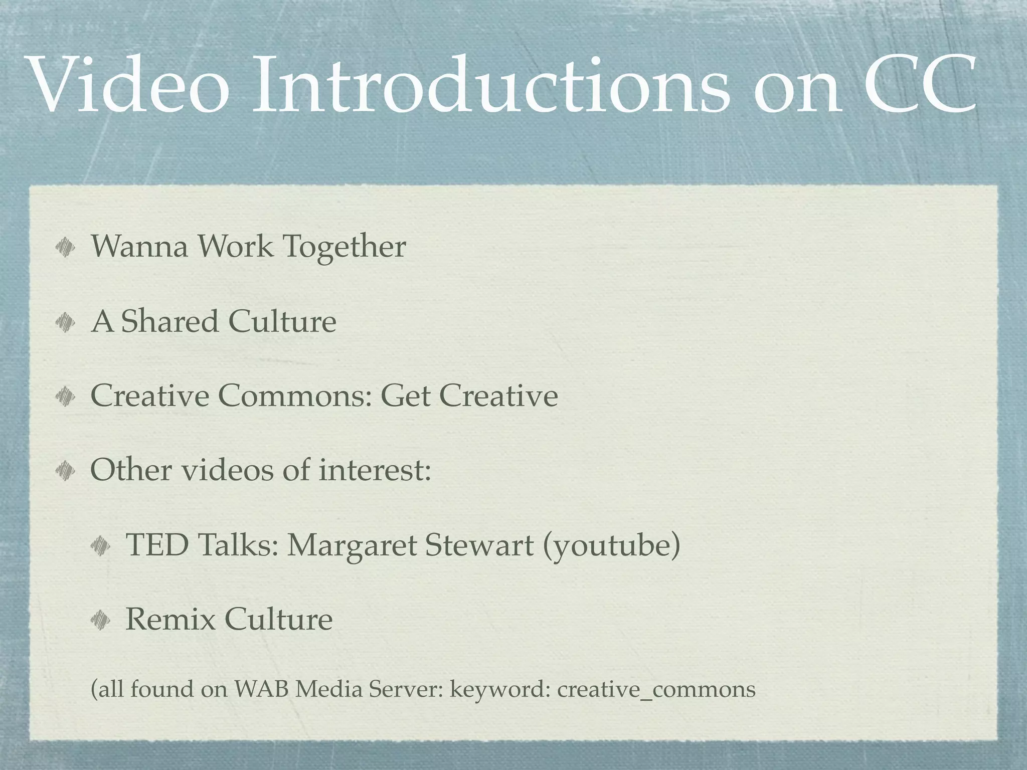 Video Introductions on CC
 Wanna Work Together

 A Shared Culture

 Creative Commons: Get Creative

 Other videos of interest:

    TED Talks: Margaret Stewart (youtube)

    Remix Culture

 (all found on WAB Media Server: keyword: creative_commons
 