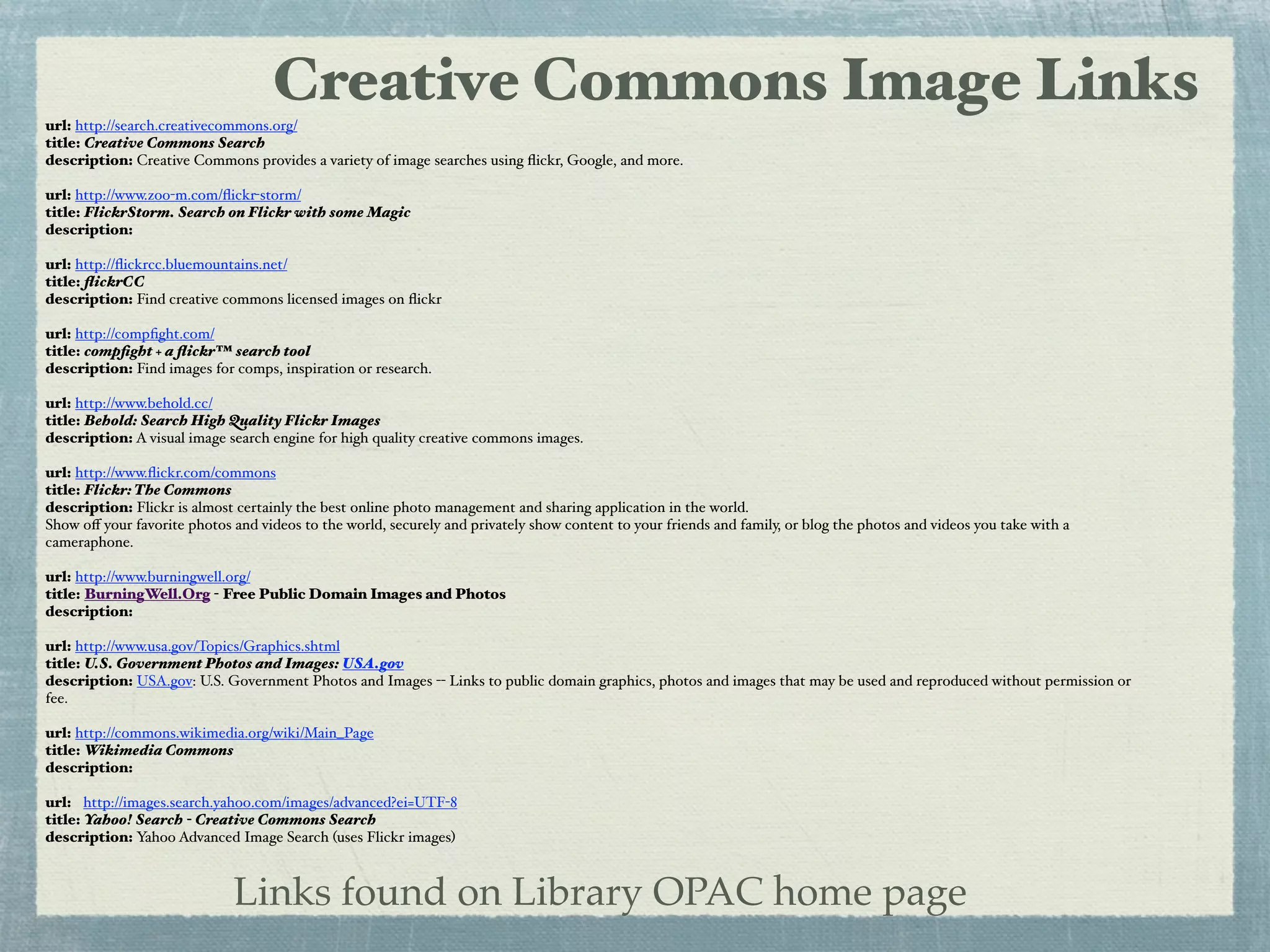 Creative Commons Image Links
url: http://search.creativecommons.org/
title: Creative Commons Search
description: Creative Commons provides a variety of image searches using ﬂickr, Google, and more.

url: http://www.zoo-m.com/ﬂickr-storm/
title: FlickrStorm. Search on Flickr with some Magic
description:

url: http://ﬂickrcc.bluemountains.net/
title: ﬂickrCC
description: Find creative commons licensed images on ﬂickr

url: http://compﬁght.com/
title: compﬁght + a ﬂickr™ search tool
description: Find images for comps, inspiration or research.

url: http://www.behold.cc/
title: Behold: Search High Quality Flickr Images
description: A visual image search engine for high quality creative commons images.

url: http://www.ﬂickr.com/commons
title: Flickr: The Commons
description: Flickr is almost certainly the best online photo management and sharing application in the world.
Show oﬀ your favorite photos and videos to the world, securely and privately show content to your friends and family, or blog the photos and videos you take with a
cameraphone.

url: http://www.burningwell.org/
title: BurningWell.Org - Free Public Domain Images and Photos
description:

url: http://www.usa.gov/Topics/Graphics.shtml
title: U.S. Government Photos and Images: USA.gov
description: USA.gov: U.S. Government Photos and Images -- Links to public domain graphics, photos and images that may be used and reproduced without permission or
fee.

url: http://commons.wikimedia.org/wiki/Main_Page
title: Wikimedia Commons
description:

url: http://images.search.yahoo.com/images/advanced?ei=UTF-8
title: Yahoo! Search - Creative Commons Search
description: Yahoo Advanced Image Search (uses Flickr images)



                             Links found on Library OPAC home page
 