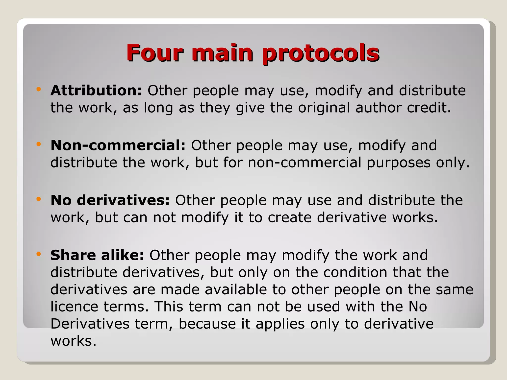 Four main protocols Attribution:  Other people may use, modify and distribute the work, as long as they give the original author credit. Non-commercial:  Other people may use, modify and distribute the work, but for non-commercial purposes only.  No derivatives:  Other people may use and distribute the work, but can not modify it to create derivative works. Share alike:  Other people may modify the work and distribute derivatives, but only on the condition that the derivatives are made available to other people on the same licence terms. This term can not be used with the No Derivatives term, because it applies only to derivative works. 