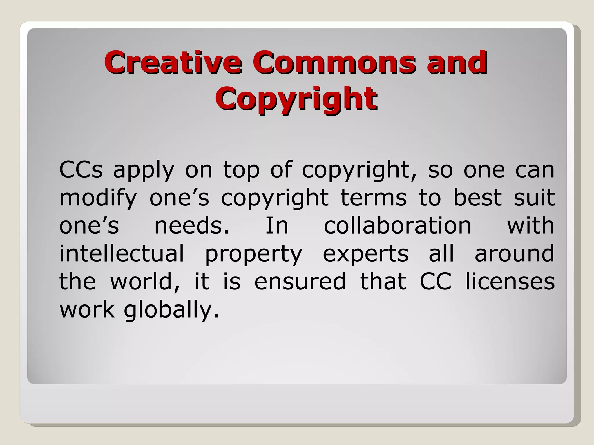 Creative Commons and Copyright CCs apply on top of copyright, so one can modify one’s copyright terms to best suit one’s needs. In collaboration with intellectual property experts all around the world, it is ensured that CC licenses work globally. 
