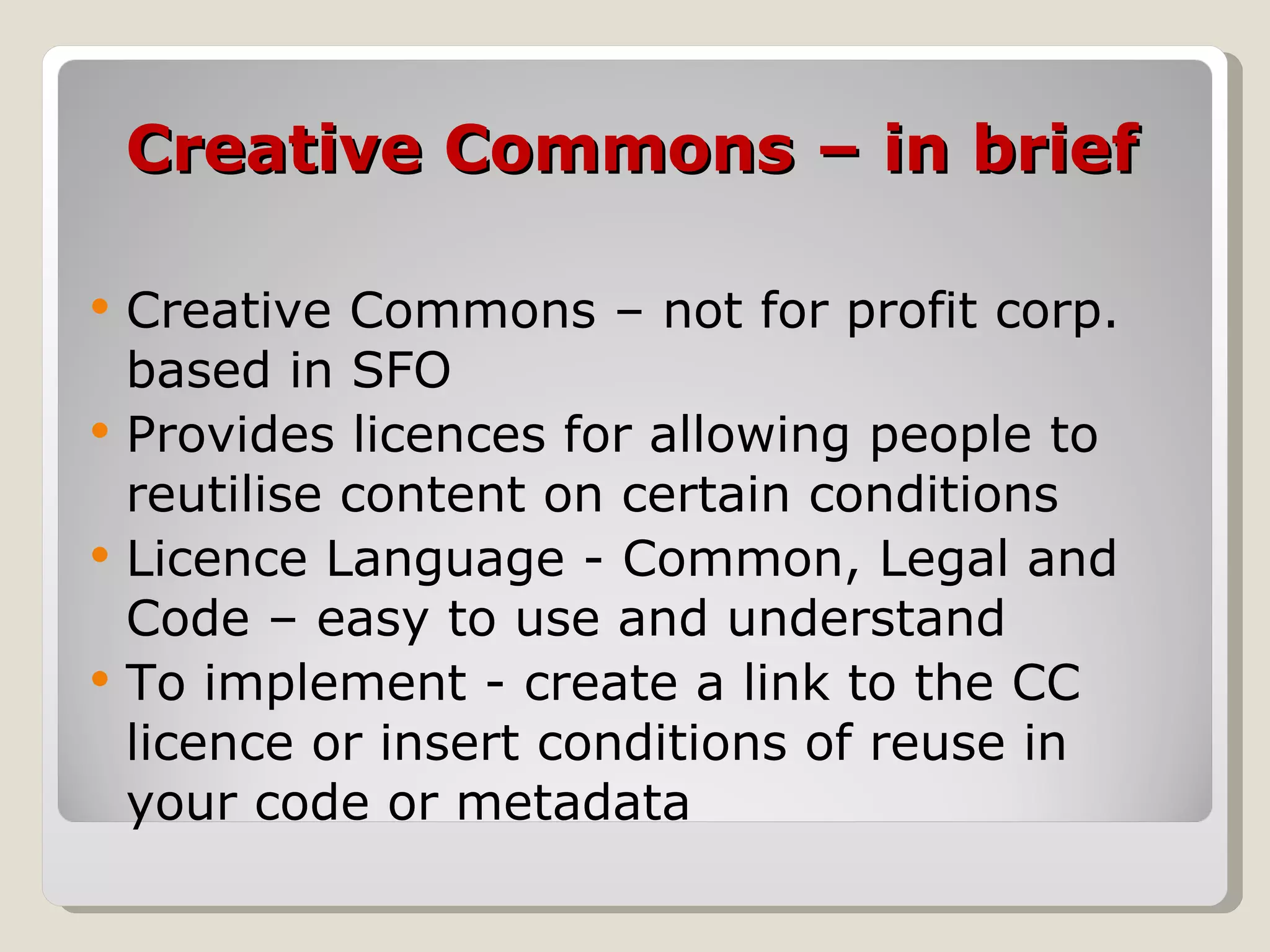 Creative Commons – in brief Creative Commons – not for profit corp. based in SFO Provides licences for allowing people to reutilise content on certain conditions Licence Language - Common, Legal and Code – easy to use and understand To implement - create a link to the CC licence or insert conditions of reuse in your code or metadata 