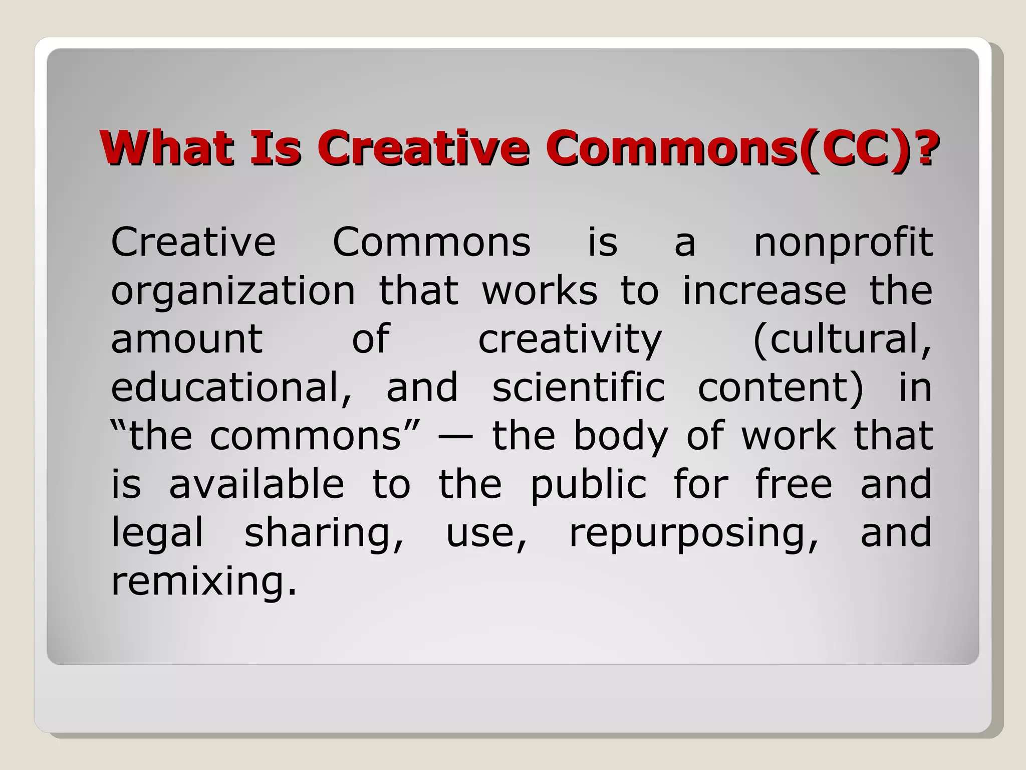 What Is Creative Commons(CC)? Creative Commons is a nonprofit organization that works to increase the amount of creativity (cultural, educational, and scientific content) in “the commons” — the body of work that is available to the public for free and legal sharing, use, repurposing, and remixing. 