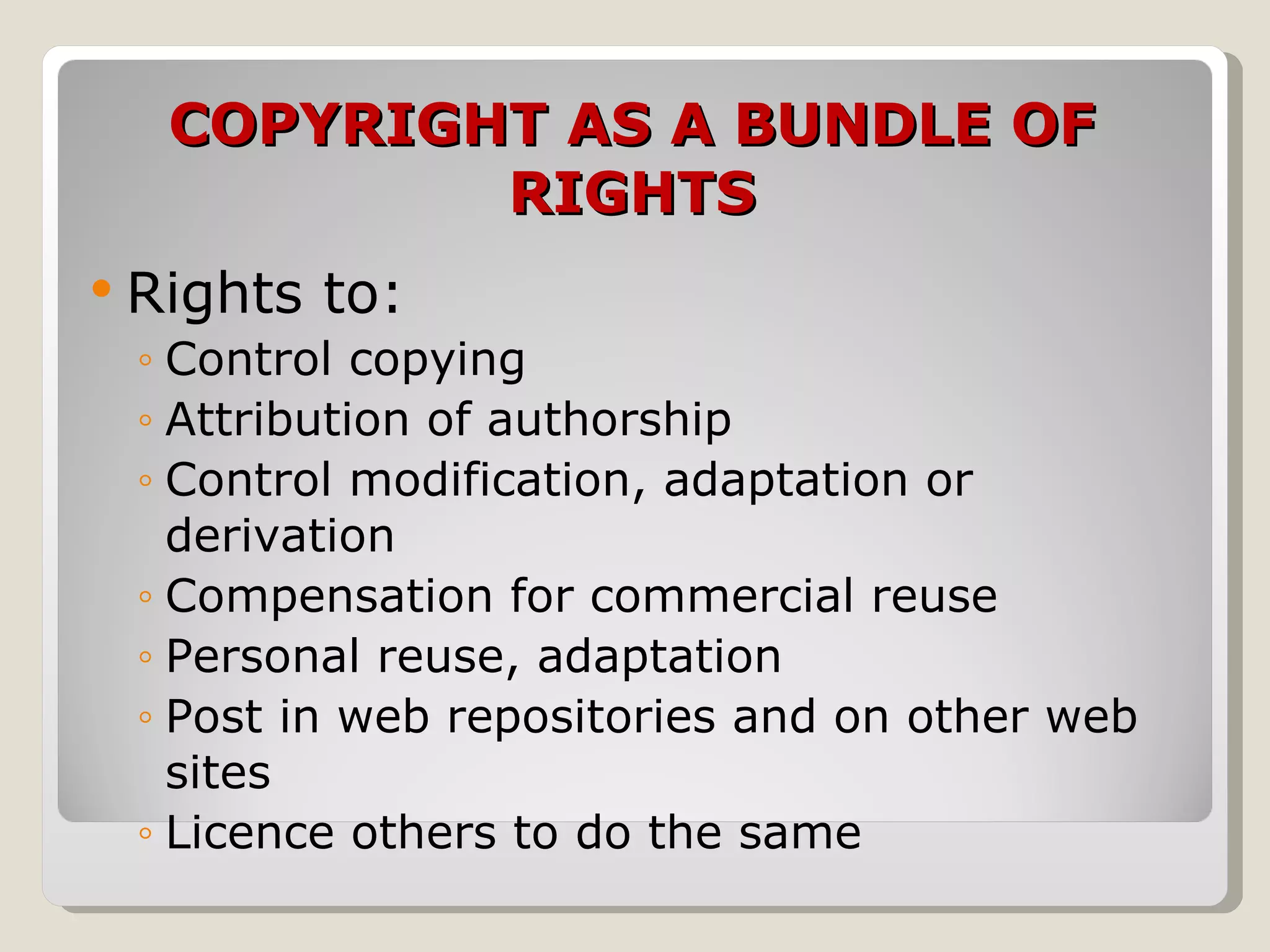 COPYRIGHT AS A BUNDLE OF RIGHTS Rights to: Control copying Attribution of authorship Control modification, adaptation or derivation Compensation for commercial reuse  Personal reuse, adaptation Post in web repositories and on other web sites  Licence others to do the same 
