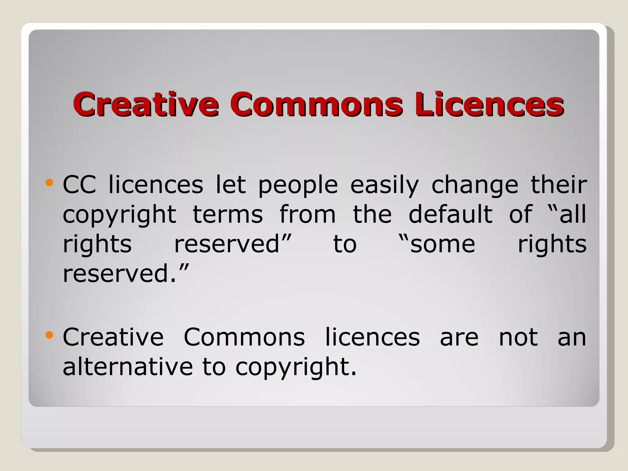 Creative Commons Licences CC licences let people easily change their copyright terms from the default of “all rights reserved” to “some rights reserved.”  Creative Commons licences are not an alternative to copyright.  