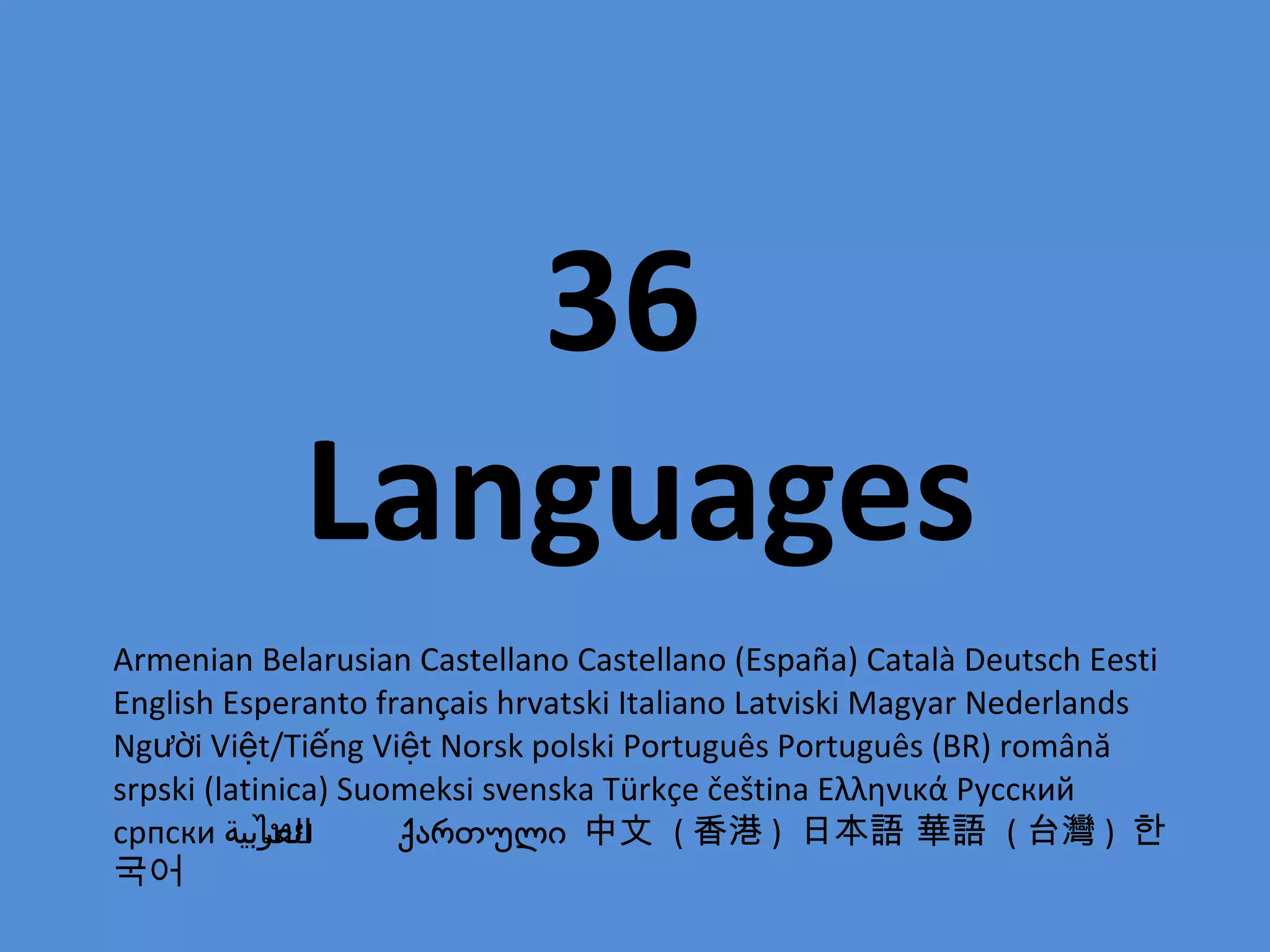 36  Languages Armenian Belarusian Castellano Castellano (España) Català Deutsch Eesti English Esperanto français hrvatski Italiano Latviski Magyar Nederlands Người Việt/Tiếng Việt Norsk polski Português Português (BR) română srpski (latinica) Suomeksi svenska Türkçe čeština Ελληνικά Русский српски  العربية ไทย  ქართული  中文  ( 香港 )  日本語 華語  ( 台灣 )  한국어 