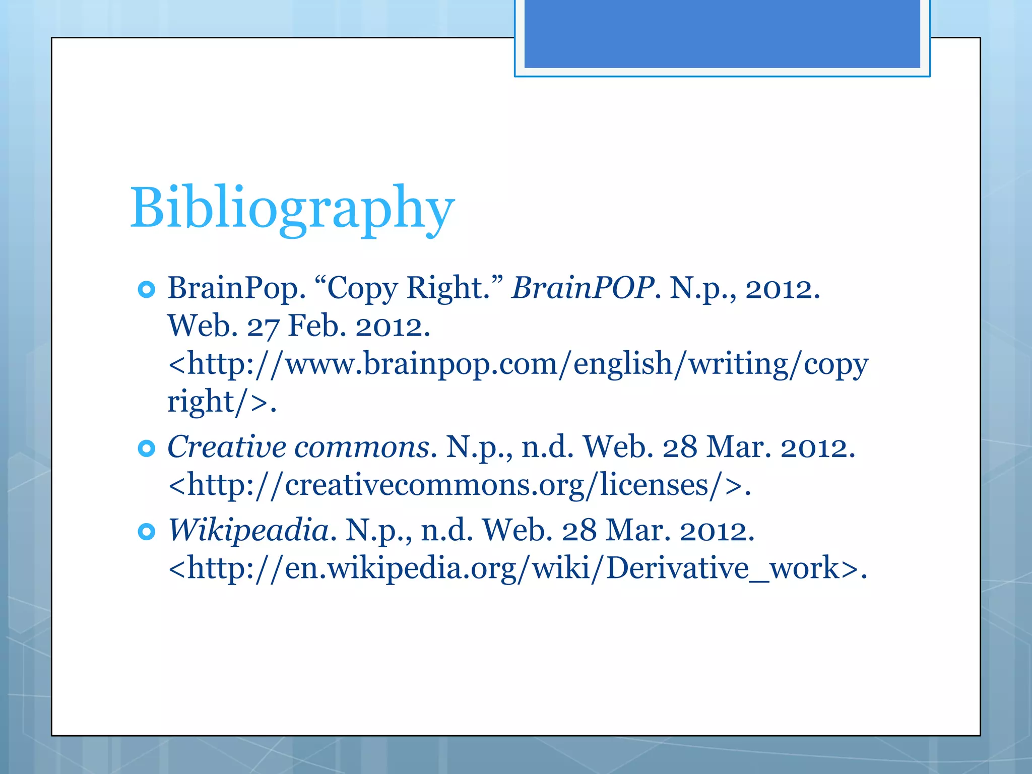 Bibliography
   BrainPop. “Copy Right.” BrainPOP. N.p., 2012.
    Web. 27 Feb. 2012.
    <http://www.brainpop.com/english/writing/copy
    right/>.
   Creative commons. N.p., n.d. Web. 28 Mar. 2012.
    <http://creativecommons.org/licenses/>.
   Wikipeadia. N.p., n.d. Web. 28 Mar. 2012.
    <http://en.wikipedia.org/wiki/Derivative_work>.
 